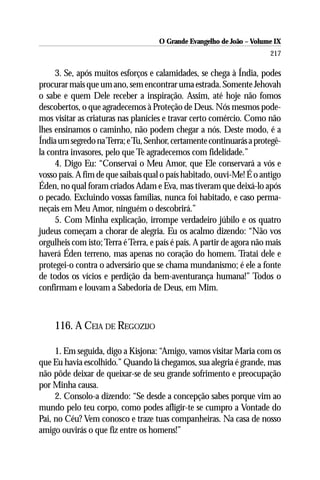O Grande Evangelho de João – Volume IX
                                                                        217

     3. Se, após muitos esforços e calamidades, se chega à Índia, podes
procurar mais que um ano, sem encontrar uma estrada. Somente Jehovah
o sabe e quem Dele receber a inspiração. Assim, até hoje não fomos
descobertos, o que agradecemos à Proteção de Deus. Nós mesmos pode-
mos visitar as criaturas nas planícies e travar certo comércio. Como não
lhes ensinamos o caminho, não podem chegar a nós. Deste modo, é a
Índia um segredo na Terra; e Tu, Senhor, certamente continuarás a protegê-
la contra invasores, pelo que Te agradecemos com fidelidade.”
     4. Digo Eu: “Conservai o Meu Amor, que Ele conservará a vós e
vosso país. A fim de que saibais qual o país habitado, ouvi-Me! É o antigo
Éden, no qual foram criados Adam e Eva, mas tiveram que deixá-lo após
o pecado. Excluindo vossas famílias, nunca foi habitado, e caso perma-
neçais em Meu Amor, ninguém o descobrirá.”
     5. Com Minha explicação, irrompe verdadeiro júbilo e os quatro
judeus começam a chorar de alegria. Eu os acalmo dizendo: “Não vos
orgulheis com isto; Terra é Terra, e país é país. A partir de agora não mais
haverá Éden terreno, mas apenas no coração do homem. Tratai dele e
protegei-o contra o adversário que se chama mundanismo; é ele a fonte
de todos os vícios e perdição da bem-aventurança humana!” Todos o
confirmam e louvam a Sabedoria de Deus, em Mim.



     116. A CEIA DE REGOZIJO

     1. Em seguida, digo a Kisjona: “Amigo, vamos visitar Maria com os
que Eu havia escolhido.” Quando lá chegamos, sua alegria é grande, mas
não pôde deixar de queixar-se de seu grande sofrimento e preocupação
por Minha causa.
     2. Consolo-a dizendo: “Se desde a concepção sabes porque vim ao
mundo pelo teu corpo, como podes afligir-te se cumpro a Vontade do
Pai, no Céu? Vem conosco e traze tuas companheiras. Na casa de nosso
amigo ouvirás o que fiz entre os homens!”
 