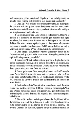 O Grande Evangelho de João – Volume IX
                                                                         219

podes comparar peixes a criaturas? O peixe é o ser mais ignorante do
mundo, e um verme a rastejar sobre o solo parece mais inteligente!”
     11. Digo Eu: “Não estás de todo errado; entretanto, é a maior parte
das criaturas mais tola que os peixes. Se quiseres fazer boa pesca, atira a
rede durante a noite à luz de archotes e perceberás não serem eles lucífagos,
por se aglomerarem onde vai a luz.
     12. Eu sou a Luz de toda Luz e a Vida de todos os seres. Observa os
homens e te admirarás do número pequeno que, nadando nas águas
mundanas, Me procura com fé e amor para se deixar pescar para o Reino
de Deus. Por isto comparo os peixes às poucas criaturas que Me reconhe-
cem como verdadeira Luz do mundo e Sol Celeste, e dirigem seu nado a
Mim para que os prenda à Vida Eterna. Entendes a comparação?”
     13. Diz o amigo: “Sim, Senhor e Mestre, ages sempre dentro de Tua
Ordem imutável, que para todos se torna um Evangelho; preciso é um
espírito lúcido para compreendê-lo!”
     14. Respondo: “É fácil realizar-se tudo quando se dispõe dos meios,
pondo-os em ação. Assim, pode o homem despertar o seu espírito, dis-
pondo e aplicando o recurso necessário. O justo recurso é o Amor verda-
deiro, puro e ativo para com Deus e o próximo.
     15. Quem quiser amar Deus, deve primeiro crer em Sua Existência,
como Amor Total e Origem eterna de todas as coisas no Universo. Mas,
como pode a criatura atingir tal fé? De modo seguro, através da revela-
ção, aceitação do Verbo de Deus e pelo conhecimento da Vontade do
Amor Divino.
     16. Inteirando-se desta Vontade, deve subordinar a sua à do Amor
Eterno e da máxima Sabedoria de Deus, e deixar-se consumir pela Von-
tade Divina, como esses peixes bem preparados, que deste modo será
penetrada pelo Espírito de Deus, daí surgindo uma nova criatura para a
Vida Eterna.
     17. Quem isto realizar, terá despertado em si o Espírito da Vida e
da Sabedoria pelo caminho justo e o meio certo, encontrando um Evan-
gelho compreensivo em a Natureza do orbe e de todos os seres, e no
próprio Cosmos. Se, portanto, quiseres atingir a lucidez espiritual, se-
 