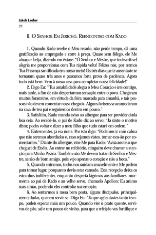 Jakob Lorber
22

     6. O SENHOR EM JERICHÓ. REENCONTRO COM KADO

      1. Quando Kado recebe o Meu recado, não perde tempo, dá uma
gratificação ao empregado e corre à praça. Quase sem fôlego, ele Me
abraça e beija, dizendo em êxtase: “Ó Senhor e Mestre, que indescritível
alegria me proporcionas com Tua rápida volta! Felizes nós, por termos
Tua Presença santificada em nosso meio! Os três dias que te ausentaste se
tornaram quase três anos e passamos forte prova de paciência. Agora
tudo está bem. Vem à nossa casa para completar nossa felicidade!”
      2. Digo Eu: “Tua amabilidade alegra o Meu Coração e irei contigo,
mais tarde, a fim de não despertarmos sensação entre o povo. Chegaram
muitos forasteiros, em virtude da feira marcada para amanhã, e tais pes-
soas não devem comentar nossa chegada. Alguns fariseus se acomodaram
na casa de teu pai e seguiremos dentro em pouco.”
      3. Satisfeito, Kado manda aviso ao albergue para ser providenciada
boa ceia. Ao recebê-lo, o pai de Kado diz ao servo: “Já sinto o motivo
disto; podes voltar e dizer a meu filho que tudo estará em ordem.”
      4. Entrementes, já era noite. Por isto digo: “Podemos ir com calma
que não seremos abordados e, caso sejamos vistos, tomar-nos-ão por co-
merciantes.” Diante do albergue, viro-Me para Kado: “Avisa aos teus que
cheguei de Esséia. Ao entrar no refeitório, ninguém deve chamar a aten-
ção para Minha Pessoa. Também não Me devem tratar de Senhor e Mes-
tre, senão de bom amigo, pois vejo apenas o coração e não a boca.”
      5. Quando entramos, todos nos saúdam amavelmente e Me pedem
para tomar lugar, porquanto devia estar cansado. Essa recepção deixa os
estranhos indiferentes, enquanto desperta lágrimas aos familiares, mor-
mente ao pai de Kado e ao velho servo, chamado Apollon; Eu animo
suas almas, podendo eles controlar sua emoção.
      6. Ao sentarmos à mesa bem posta, alguns discípulos, principal-
mente Judas, querem servir-se. Digo Eu: “Já que agüentastes tanto tem-
po, podeis esperar mais um pouco. Quando vier o prato quente, servi-
vos de pão, sal e um pouco de vinho, para que a refeição vos fortifique e
 