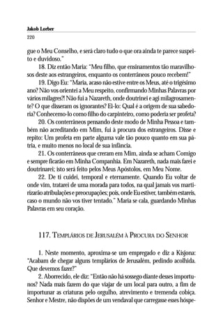 Jakob Lorber
220

gue o Meu Conselho, e será claro tudo o que ora ainda te parece suspei-
to e duvidoso.”
      18. Diz então Maria: “Meu filho, que ensinamentos tão maravilho-
sos deste aos estrangeiros, enquanto os conterrâneos pouco recebem!”
      19. Digo Eu: “Maria, acaso não estive entre os Meus, até o trigésimo
ano? Não vos orientei a Meu respeito, confirmando Minhas Palavras por
vários milagres?! Não fui a Nazareth, onde doutrinei e agi milagrosamen-
te? O que disseram os ignorantes? Ei-lo: Qual é a origem de sua sabedo-
ria? Conhecemo-lo como filho do carpinteiro, como poderia ser profeta?
      20. Os conterrâneos pensando deste modo de Minha Pessoa e tam-
bém não acreditando em Mim, fui à procura dos estrangeiros. Disse e
repito: Um profeta em parte alguma vale tão pouco quanto em sua pá-
tria, e muito menos no local de sua infância.
      21. Os conterrâneos que creram em Mim, ainda se acham Comigo
e sempre ficarão em Minha Companhia. Em Nazareth, nada mais farei e
doutrinarei; isto será feito pelos Meus Apóstolos, em Meu Nome.
      22. De ti cuidei, temporal e eternamente. Quando Eu voltar de
onde vim, tratarei de uma morada para todos, na qual jamais vos marti-
rizarão atribulações e preocupações; pois, onde Eu estiver, também estareis,
caso o mundo não vos tiver tentado.” Maria se cala, guardando Minhas
Palavras em seu coração.



      117. TEMPLÁRIOS DE JERUSALÉM À PROCURA DO SENHOR

    1. Neste momento, aproxima-se um empregado e diz a Kisjona:
“Acabam de chegar alguns templários de Jerusalém, pedindo acolhida.
Que devemos fazer?”
    2. Aborrecido, ele diz: “Então não há sossego diante desses importu-
nos? Nada mais fazem do que viajar de um local para outro, a fim de
importunar as criaturas pelo orgulho, atrevimento e tremenda cobiça.
Senhor e Mestre, não dispões de um vendaval que carregasse esses hóspe-
 