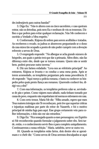 O Grande Evangelho de João – Volume IX
                                                                      221

des indesejáveis para outras bandas?”
      3. Digo Eu: “Não te alteres com os cinco sacerdotes, e caso queiram
entrar, não os detenhas, pois nem Eu e nenhum de vós os tememos. Dá-
lhes o que pedem para evitar qualquer reclamação. Não Me conhecem e
ouvirão a Verdade a Meu respeito.”
      4. Conformado, Kisjona dá ordem para serem acolhidos e tratados.
Ao receberem o recado, os judeus se aborrecem perguntando se o dono
da casa estava tão ocupado a ponto de não poder cumprir com a devoção
referente a servos de Deus.
      5. O empregado responde: “No albergue se acha grande número de
hóspedes, aos quais o patrão terá que dar a primazia. Além disto, não faz
diferença entre eles, desde que se tornou romano. Quem não se sentir
bem, poderá procurar outra taverna.”
      6. Diz um fariseu enfadado: “Leva-nos ao refeitório principal!” Ao
entrarem, Kisjona se levanta e os conduz a uma mesa posta. Após se
terem acomodado, os templários perguntam pela nossa procedência. E
ele responde: “Aqui exerço a polícia romana, e basta eu conhecer os hós-
pedes pelos quais presto fiança aos romanos. Querendo conhecê-los, di-
rigi-vos a eles!”
      7. Com essa informação, os templários preferem calar-se, servindo-
se de pão e peixes. Como viajores num sábado, nada tinham tomado por
causa do povo, enquanto não respeitariam tal norma se estivessem em casa.
      8. Com certo temor, Maria Me diz: “Filho amado, espero que esses
Teus maiores inimigos não Te reconheçam, pois tive que suportar críticas
e injustiças maldosas por parte do reitor de Nazareth, e foi o motivo
principal de minha fuga para aqui. Esse grupo certamente veio para co-
lher informações, e dois não me são estranhos.”
      9. Digo Eu: “Fica sossegada quanto a esses personagens; em Espírito
só Me reconhecerão quando formular o julgamento sobre eles. Será tar-
de, então, e o conhecimento servir-lhes-á para completo aniquilamento.
Continuaremos a nossa refeição.” Maria, satisfeita, serve-se outra vez.
      10. Quando os templários estão fartos, dois dentre eles se aproxi-
mam e o chefe diz: “Como servos de Deus seremos desculpados se aqui
 