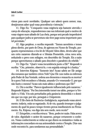 Jakob Lorber
222

vimos para ouvir novidades. Qualquer um saberá quem somos; mas,
desejávamos saber qual vossa procedência e intenção.”
     11. Digo Eu: “Conquanto vossa exigência seja bastante atrevida e
careça de educação, responderemos caso nos informais qual o motivo de
vossa viagem num sábado de Lua cheia, porque será pecado imperdoável
para qualquer judeu se porventura não tiver pago soma importante para
tal permissão.”
     12. Algo perplexo, o escriba responde: “Somos sacerdotes e temos
pleno direito, por parte de Deus, de agirmos em Nome do Templo, por-
quanto representamos a viva lei de Moysés! Além disto, deveis saber que
um certo nazareno dizendo-se o Messias Prometido, criou nova seita,
seduzindo o povo com milagres, em descrédito do Templo. Eis a razão
porque aproveitamos o sábado para descobrir o paradeiro do rebelde.”
     13. Digo Eu: “Qual é vossa incumbência junto a Ele?” Responde o
escriba: “Ora, primeiro, observá-lo, e em seguida entregá-lo à Justiça.”
     14. Intervém Kisjona: “Somente isto? Acaso sabeis ser Ele amigo
dos romanos que também crêem Nele? Que Ele cura todos os enfermos
pelo Poder de Sua Vontade, ordena aos elementos e ressuscita os mortos?
Se o povo Nele reconhece o Messias, amando-O e venerando-O, por que
não fazeis o mesmo? Acaso sois mais sábios e poderosos que Ele?”
     15. Diz o escriba: “Pareces igualmente influenciado pelo nazareno.”
Responde Kisjona: “Por Seu intermédio tornei-me sábio, porque é a Ver-
dade e a Vida. Vós sois perturbados pela ganância desmedida e o domí-
nio que vos cega; por isto, perseguis o Onipotente.
     16. É Ele cheio de Paciência e Indulgência, suportando vosso atrevi-
mento; todavia, estão-se esgotando. Ai de vós, quando irromper o julga-
mento do qual há pouco tempo tivestes provas insofismáveis no Firma-
mento. Eu, Kisjona, vos digo isto sem medo, nem receio!”
     17. Estupefato, o escriba retruca: “Bem, podes ter razão. Falas acerca
de valor, dignidade e caráter do nazareno, porque certamente o conhe-
ces. Nosso conhecimento se reduz ao que dizem os emissários e todas as
informações concordam em sua animosidade contra o Templo. Dize-nos
onde encontrá-lo, para sondarmos sua personalidade.”
 