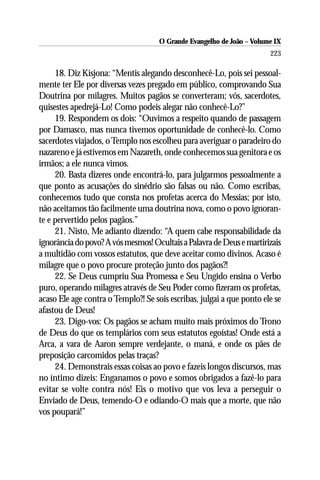 O Grande Evangelho de João – Volume IX
                                                                       223

     18. Diz Kisjona: “Mentis alegando desconhecê-Lo, pois sei pessoal-
mente ter Ele por diversas vezes pregado em público, comprovando Sua
Doutrina por milagres. Muitos pagãos se converteram; vós, sacerdotes,
quisestes apedrejá-Lo! Como podeis alegar não conhecê-Lo?”
     19. Respondem os dois: “Ouvimos a respeito quando de passagem
por Damasco, mas nunca tivemos oportunidade de conhecê-lo. Como
sacerdotes viajados, o Templo nos escolheu para averiguar o paradeiro do
nazareno e já estivemos em Nazareth, onde conhecemos sua genitora e os
irmãos; a ele nunca vimos.
     20. Basta dizeres onde encontrá-lo, para julgarmos pessoalmente a
que ponto as acusações do sinédrio são falsas ou não. Como escribas,
conhecemos tudo que consta nos profetas acerca do Messias; por isto,
não aceitamos tão facilmente uma doutrina nova, como o povo ignoran-
te e pervertido pelos pagãos.”
     21. Nisto, Me adianto dizendo: “A quem cabe responsabilidade da
ignorância do povo? A vós mesmos! Ocultais a Palavra de Deus e martirizais
a multidão com vossos estatutos, que deve aceitar como divinos. Acaso é
milagre que o povo procure proteção junto dos pagãos?!
     22. Se Deus cumpriu Sua Promessa e Seu Ungido ensina o Verbo
puro, operando milagres através de Seu Poder como fizeram os profetas,
acaso Ele age contra o Templo?! Se sois escribas, julgai a que ponto ele se
afastou de Deus!
     23. Digo-vos: Os pagãos se acham muito mais próximos do Trono
de Deus do que os templários com seus estatutos egoístas! Onde está a
Arca, a vara de Aaron sempre verdejante, o maná, e onde os pães de
preposição carcomidos pelas traças?
     24. Demonstrais essas coisas ao povo e fazeis longos discursos, mas
no íntimo dizeis: Enganamos o povo e somos obrigados a fazê-lo para
evitar se volte contra nós! Eis o motivo que vos leva a perseguir o
Enviado de Deus, temendo-O e odiando-O mais que a morte, que não
vos poupará!”
 