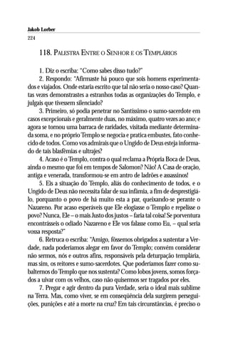 Jakob Lorber
224

      118. PALESTRA ENTRE O SENHOR E OS TEMPLÁRIOS

     1. Diz o escriba: “Como sabes disso tudo?”
     2. Respondo: “Afirmaste há pouco que sois homens experimenta-
dos e viajados. Onde estaria escrito que tal não seria o nosso caso? Quan-
tas vezes demonstrastes a estranhos todas as organizações do Templo, e
julgais que tivessem silenciado?
     3. Primeiro, só podia penetrar no Santíssimo o sumo-sacerdote em
casos excepcionais e geralmente duas, no máximo, quatro vezes ao ano; e
agora se tornou uma barraca de raridades, visitada mediante determina-
da soma, e no próprio Templo se negocia e pratica embustes, fato conhe-
cido de todos. Como vos admirais que o Ungido de Deus esteja informa-
do de tais blasfêmias e ultrajes?
     4. Acaso é o Templo, contra o qual reclama a Própria Boca de Deus,
ainda o mesmo que foi em tempos de Salomon? Não! A Casa de oração,
antiga e venerada, transformou-se em antro de ladrões e assassinos!
     5. Eis a situação do Templo, aliás do conhecimento de todos, e o
Ungido de Deus não necessita falar de sua infâmia, a fim de desprestigiá-
lo, porquanto o povo de há muito esta a par, queixando-se perante o
Nazareno. Por acaso esperáveis que Ele elogiasse o Templo e repelisse o
povo? Nunca, Ele – o mais Justo dos justos – faria tal coisa! Se porventura
encontrásseis o odiado Nazareno e Ele vos falasse como Eu, – qual seria
vossa resposta?”
     6. Retruca o escriba: “Amigo, fôssemos obrigados a sustentar a Ver-
dade, nada poderíamos alegar em favor do Templo; convém considerar
não sermos, nós e outros afins, responsáveis pela deturpação templária,
mas sim, os reitores e sumo-sacerdotes. Que poderíamos fazer como su-
balternos do Templo que nos sustenta? Como lobos jovens, somos força-
dos a uivar com os velhos, caso não quisermos ser tragados por eles.
     7. Pregar e agir dentro da pura Verdade, seria o ideal mais sublime
na Terra. Mas, como viver, se em conseqüência dela surgirem persegui-
ções, punições e até a morte na cruz? Em tais circunstâncias, é preciso o
 