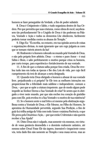 O Grande Evangelho de João – Volume IX
                                                                      225

homem se fazer perseguidor da Verdade, a fim de poder subsistir.
      8. Deus é Onipotente e Sábio, e tudo organizou dentro de Sua Or-
dem. Por que permitiu que suas criaturas, como obras de escol, soçobras-
sem tão profundamente? Se o Ungido de Deus é tão poderoso na Pala-
vra, Vontade e Ação e todos os elementos Lhe obedecem, facilmente
poderia tomar medidas contra os abusos do Templo.”
      9. Digo Eu: “És escriba, no entanto, em tua opinião acerca de coisas
e organizações divinas, és mais ignorante que um cego julgaria as cores
que se tornam visíveis através da luz!
      10. Realmente é o homem colocado no mundo pela Vontade de Deus,
e não pelo próprio livre arbítrio. Deus – o eterno e puro Amor – é mui
Sábio e Bom, e sabe perfeitamente o motivo porque criou os homens,
por curto tempo, para experiência e fortalecimento de sua vontade.
      11. A fim de que a criatura saiba porque fora criada, Deus lhe reve-
lou tudo isso em todas as épocas e lhe deu Leis de vida, por cujo fácil
cumprimento ela terá de alcançar a meta designada.
      12. Quando teria Deus obrigado o homem a abusar de sua vontade
livre, prejudicando a si próprio? Se Ele tem as melhores intenções em
proporcionar-lhe a felicidade mais sublime e independente, comum a
Deus, – por que se opõe a criatura impotente, que de modo algum pode
impedir ao Senhor Eterno a Sua Vontade de criar? Se sentes que és obri-
gado a viver neste mundo, por que não enches teu coração de gratidão
para com Ele, pois revelou-te a Sua Vontade e o motivo de tua existência?
      13. Se o homem sente o mal feito a si mesmo pela obstinação orgu-
lhosa contra a Vontade de Deus, e Ele Mesmo, no Filho do Homem, Se
aproxima da Humanidade pervertida, segundo Sua Predição, a fim de
guiá-la à trilha antiga da Vida com todo Amor e máxima Paciência, o que
Ele prova pela Doutrina e Ação, – por que então O detestais e não quereis
receber a Sua Ajuda?
      14. Disto Deus não é culpado, mas somente vós mesmos, em virtu-
de de vossa ganância desmedida e o domínio realmente satânico, até
mesmo sobre Deus! Fosse Ele tão áspero, insensível e impaciente como
vós, teria dado fim não somente ao Templo e seus maus servos, mas ao
 