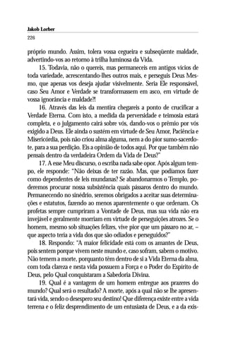 Jakob Lorber
226

próprio mundo. Assim, tolera vossa cegueira e subseqüente maldade,
advertindo-vos ao retorno à trilha luminosa da Vida.
     15. Todavia, não o quereis, mas permaneceis em antigos vícios de
toda variedade, acrescentando-lhes outros mais, e perseguis Deus Mes-
mo, que apenas vos deseja ajudar visivelmente. Seria Ele responsável,
caso Seu Amor e Verdade se transformassem em asco, em virtude de
vossa ignorância e maldade?!
     16. Através das leis da mentira chegareis a ponto de crucificar a
Verdade Eterna. Com isto, a medida da perversidade e teimosia estará
completa, e o julgamento cairá sobre vós, dando-vos o prêmio por vós
exigido a Deus. Ele ainda o sustém em virtude de Seu Amor, Paciência e
Misericórdia, pois não criou alma alguma, nem a do pior sumo-sacerdo-
te, para a sua perdição. Eis a opinião de todos aqui. Por que também não
pensais dentro da verdadeira Ordem da Vida de Deus?”
     17. A esse Meu discurso, o escriba nada sabe opor. Após algum tem-
po, ele responde: “Não deixas de ter razão. Mas, que podíamos fazer
como dependentes de leis mundanas? Se abandonarmos o Templo, po-
deremos procurar nossa subsistência quais pássaros dentro do mundo.
Permanecendo no sinédrio, seremos obrigados a aceitar suas determina-
ções e estatutos, fazendo ao menos aparentemente o que ordenam. Os
profetas sempre cumpriram a Vontade de Deus, mas sua vida não era
invejável e geralmente morriam em virtude de perseguições atrozes. Se o
homem, mesmo sob situações felizes, vive pior que um pássaro no ar, –
que aspecto teria a vida dos que são odiados e perseguidos?”
     18. Respondo: “A maior felicidade está com os amantes de Deus,
pois sentem porque vivem neste mundo e, caso sofram, sabem o motivo.
Não temem a morte, porquanto têm dentro de si a Vida Eterna da alma,
com toda clareza e nesta vida possuem a Força e o Poder do Espírito de
Deus, pelo Qual conquistaram a Sabedoria Divina.
     19. Qual é a vantagem de um homem entregue aos prazeres do
mundo? Qual será o resultado? A morte, após a qual não se lhe apresen-
tará vida, sendo o desespero seu destino! Que diferença existe entre a vida
terrena e o feliz desprendimento de um entusiasta de Deus, e a da exis-
 
