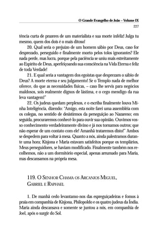 O Grande Evangelho de João – Volume IX
                                                                      227

tência curta de prazeres de um materialista e sua morte infeliz! Julga tu
mesmo, quem dos dois é o mais ditoso!
     20. Qual seria o prejuízo de um homem sábio por Deus, caso for
desprezado, perseguido e finalmente morto pelos tolos ignorantes? Ele
nada perde, mas lucra, porque pela paciência se uniu mais estreitamente
ao Espírito de Deus, aperfeiçoando sua consciência na Vida Eterna e feliz
de toda Verdade!
     21. E qual seria a vantagem dos egoístas que desprezam o sábio de
Deus? A morte eterna e seu julgamento! Se o Templo nada de melhor
oferece, do que as necessidades físicas, – caso lhe servis para negócios
maldosos, sois realmente dignos de lástima, e o cego mendigo da rua
leva vantagem!”
     22. Os judeus quedam perplexos, e o escriba finalmente louva Mi-
nha Inteligência, dizendo: “Amigo, esta noite farei uma assembléia com
os colegas, no sentido de desistirmos da perseguição ao Nazareno; em
seguida, procuraremos conhecê-lo para ouvir sua opinião. Ouvimos vos-
so conhecimento verdadeiramente divino e já nos tornamos outros; que
não esperar de um contato com ele! Amanhã trataremos disto!” Ambos
se despedem para voltar à mesa. Quanto a nós, ainda palestramos duran-
te uma hora; Kisjona e Maria estavam satisfeitos porque os templários,
Meus perseguidores, se haviam modificado. Finalmente também nos re-
colhemos, não a um dormitório especial, apenas arrumado para Maria,
mas descansamos na própria mesa.



    119. O SENHOR CHAMA OS ARCANJOS MIGUEL,
    GABRIEL E RAPHAEL

      1. De manhã cedo levantamo-nos das espreguiçadeiras e fomos à
praia em companhia de Kisjona, Philopoldo e os quatro judeus da Índia.
Maria ainda descansava e somente se juntou a nós, em companhia de
Joel, após o surgir do Sol.
 