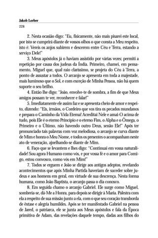 Jakob Lorber
228

      2. Nesta ocasião digo: “Eu, fisicamente, não mais pisarei este local,
por isto se cumprirá diante de vossos olhos o que consta a Meu respeito,
isto é: Vereis os anjos subirem e descerem entre Céu e Terra, estando a
serviço Dele!”
      3. Meus apóstolos já o haviam assistido por várias vezes; permiti a
repetição por causa dos judeus da Índia. Primeiro, chamei, em pensa-
mento, Miguel que, qual raio claríssimo, se projeta do Céu à Terra, a
ponto de assustar a todos. O arcanjo se apresenta em toda a majestade,
mais luminoso que o Sol, e com exceção de Minha Pessoa, não há quem
suporte o seu brilho.
      4. Então lhe digo: “João, envolve-te de sombra, a fim de que Meus
amigos possam te ver, reconhecer e falar!”
      5. Imediatamente ele assim faz e se apresenta cheio de amor e respei-
to, dizendo: “Eis, irmãos, o Cordeiro que vos tira os pecados mundanos
e prepara o Caminho da Vida Eterna! Acreditai Nele e amai-O acima de
tudo, pois Ele é o eterno Princípio e o eterno Fim, o Alpha e o Ômega, o
Primeiro e o Último, não havendo outro Deus, senão Ele!” Após ter
pronunciado tais palavras com voz melodiosa, o arcanjo se curva diante
de Mim e honra o Meu Nome, e todos os presentes o acompanham neste
ato de veneração, ajoelhando-se diante de Mim.
      6. Faço que se levantem e lhes digo: “Continuai em vossa naturali-
dade! Sou agora Humano como vós, e por vossa fé e o amor para Comi-
go, estou convosco, como vós em Mim!”
      7. Todos se erguem e João se dirige aos antigos adeptos, revelando
acontecimentos que após Minha Partida haveriam de suceder sobre ju-
deus e aos homens em geral, em virtude de sua descrença. Nesta forma
humana, como João Baptista, o arcanjo passa o dia conosco.
      8. Em seguida chamo o arcanjo Gabriel. Ele surge como Miguel,
sombreia-se, dá-Me a Honra, para depois se dirigir à Maria. Palestra com
ela a respeito de sua missão junto a ela, com o que seu coração transborda
de êxtase e alegria humildes. Após se ter manifestado Gabriel na pessoa
de Jared, o patriarca, ele se junta aos Meus apóstolos e fala da Época
primitiva de Adam, das revelações daquele tempo, dadas aos filhos do
 