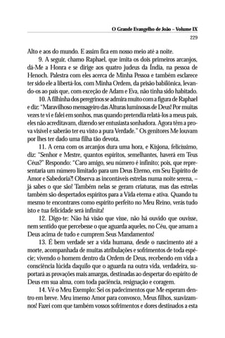 O Grande Evangelho de João – Volume IX
                                                                       229

Alto e aos do mundo. E assim fica em nosso meio até a noite.
      9. A seguir, chamo Raphael, que imita os dois primeiros arcanjos,
dá-Me a Honra e se dirige aos quatro judeus da Índia, na pessoa de
Henoch. Palestra com eles acerca de Minha Pessoa e também esclarece
ter sido ele a libertá-los, com Minha Ordem, da prisão babilônica, levan-
do-os ao país que, com exceção de Adam e Eva, não tinha sido habitado.
      10. A filhinha dos peregrinos se admira muito com a figura de Raphael
e diz: “Maravilhoso mensageiro das Alturas luminosas de Deus! Por muitas
vezes te vi e falei em sonhos, mas quando pretendia relatá-los a meus pais,
eles não acreditavam, dizendo ser entusiasta sonhadora. Agora têm a pro-
va visível e saberão ter eu visto a pura Verdade.” Os genitores Me louvam
por lhes ter dado uma filha tão devota.
      11. A cena com os arcanjos dura uma hora, e Kisjona, felicíssimo,
diz: “Senhor e Mestre, quantos espíritos, semelhantes, haverá em Teus
Céus?” Respondo: “Caro amigo, seu número é infinito; pois, que repre-
sentaria um número limitado para um Deus Eterno, em Seu Espírito de
Amor e Sabedoria?! Observa as incontáveis estrelas numa noite serena, –
já sabes o que são! Também nelas se geram criaturas, mas das estrelas
também são despertados espíritos para a Vida eterna e ativa. Quando tu
mesmo te encontrares como espírito perfeito no Meu Reino, verás tudo
isto e tua felicidade será infinita!
      12. Digo-te: Não há visão que visse, não há ouvido que ouvisse,
nem sentido que percebesse o que aguarda aqueles, no Céu, que amam a
Deus acima de tudo e cumprem Seus Mandamentos!
      13. É bem verdade ser a vida humana, desde o nascimento até a
morte, acompanhada de muitas atribulações e sofrimentos de toda espé-
cie; vivendo o homem dentro da Ordem de Deus, recebendo em vida a
consciência lúcida daquilo que o aguarda na outra vida, verdadeira, su-
portará as provações mais amargas, destinadas ao despertar do espírito de
Deus em sua alma, com toda paciência, resignação e coragem.
      14. Vê o Meu Exemplo: Sei os padecimentos que Me esperam den-
tro em breve. Meu imenso Amor para convosco, Meus filhos, suavizam-
nos! Fazei com que também vossos sofrimentos e dores destinados a esta
 