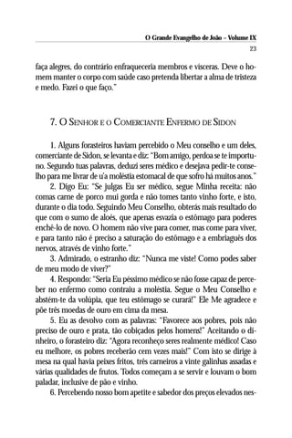 O Grande Evangelho de João – Volume IX
                                                                        23

faça alegres, do contrário enfraqueceria membros e vísceras. Deve o ho-
mem manter o corpo com saúde caso pretenda libertar a alma de tristeza
e medo. Fazei o que faço.”



    7. O SENHOR E O COMERCIANTE ENFERMO DE SIDON

     1. Alguns forasteiros haviam percebido o Meu conselho e um deles,
comerciante de Sidon, se levanta e diz: “Bom amigo, perdoa se te importu-
no. Segundo tuas palavras, deduzi seres médico e desejava pedir-te conse-
lho para me livrar de u’a moléstia estomacal de que sofro há muitos anos.”
     2. Digo Eu: “Se julgas Eu ser médico, segue Minha receita: não
comas carne de porco mui gorda e não tomes tanto vinho forte, e isto,
durante o dia todo. Seguindo Meu Conselho, obterás mais resultado do
que com o sumo de aloés, que apenas esvazia o estômago para poderes
enchê-lo de novo. O homem não vive para comer, mas come para viver,
e para tanto não é preciso a saturação do estômago e a embriaguês dos
nervos, através de vinho forte.”
     3. Admirado, o estranho diz: “Nunca me viste! Como podes saber
de meu modo de viver?”
     4. Respondo: “Seria Eu péssimo médico se não fosse capaz de perce-
ber no enfermo como contraiu a moléstia. Segue o Meu Conselho e
abstém-te da volúpia, que teu estômago se curará!” Ele Me agradece e
põe três moedas de ouro em cima da mesa.
     5. Eu as devolvo com as palavras: “Favorece aos pobres, pois não
preciso de ouro e prata, tão cobiçados pelos homens!” Aceitando o di-
nheiro, o forasteiro diz: “Agora reconheço seres realmente médico! Caso
eu melhore, os pobres receberão cem vezes mais!” Com isto se dirige à
mesa na qual havia peixes fritos, três carneiros a vinte galinhas assadas e
várias qualidades de frutos. Todos começam a se servir e louvam o bom
paladar, inclusive de pão e vinho.
     6. Percebendo nosso bom apetite e sabedor dos preços elevados nes-
 