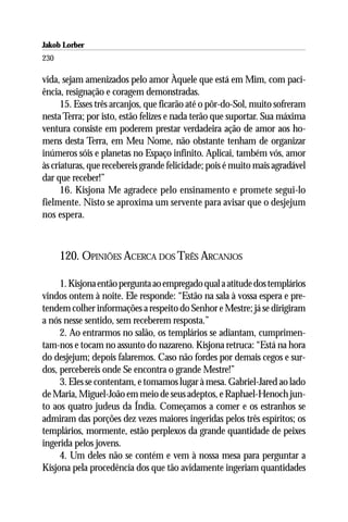 Jakob Lorber
230

vida, sejam amenizados pelo amor Àquele que está em Mim, com paci-
ência, resignação e coragem demonstradas.
      15. Esses três arcanjos, que ficarão até o pôr-do-Sol, muito sofreram
nesta Terra; por isto, estão felizes e nada terão que suportar. Sua máxima
ventura consiste em poderem prestar verdadeira ação de amor aos ho-
mens desta Terra, em Meu Nome, não obstante tenham de organizar
inúmeros sóis e planetas no Espaço infinito. Aplicai, também vós, amor
às criaturas, que recebereis grande felicidade; pois é muito mais agradável
dar que receber!”
      16. Kisjona Me agradece pelo ensinamento e promete segui-lo
fielmente. Nisto se aproxima um servente para avisar que o desjejum
nos espera.



      120. OPINIÕES ACERCA DOS TRÊS ARCANJOS

     1. Kisjona então pergunta ao empregado qual a atitude dos templários
vindos ontem à noite. Ele responde: “Estão na sala à vossa espera e pre-
tendem colher informações a respeito do Senhor e Mestre; já se dirigiram
a nós nesse sentido, sem receberem resposta.”
     2. Ao entrarmos no salão, os templários se adiantam, cumprimen-
tam-nos e tocam no assunto do nazareno. Kisjona retruca: “Está na hora
do desjejum; depois falaremos. Caso não fordes por demais cegos e sur-
dos, percebereis onde Se encontra o grande Mestre!”
     3. Eles se contentam, e tomamos lugar à mesa. Gabriel-Jared ao lado
de Maria, Miguel-João em meio de seus adeptos, e Raphael-Henoch jun-
to aos quatro judeus da Índia. Começamos a comer e os estranhos se
admiram das porções dez vezes maiores ingeridas pelos três espíritos; os
templários, mormente, estão perplexos da grande quantidade de peixes
ingerida pelos jovens.
     4. Um deles não se contém e vem à nossa mesa para perguntar a
Kisjona pela procedência dos que tão avidamente ingeriam quantidades
 