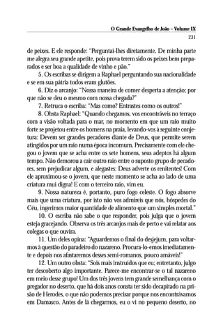 O Grande Evangelho de João – Volume IX
                                                                       231

de peixes. E ele responde: “Perguntai-lhes diretamente. De minha parte
me alegra seu grande apetite, pois prova terem sido os peixes bem prepa-
rados e ser boa a qualidade de vinho e pão.”
      5. Os escribas se dirigem a Raphael perguntando sua nacionalidade
e se em sua pátria todos eram glutões.
      6. Diz o arcanjo: “Nossa maneira de comer desperta a atenção; por
que não se deu o mesmo com nossa chegada?”
      7. Retruca o escriba: “Mas como? Entrastes como os outros!”
      8. Obsta Raphael: “Quando chegamos, vos encontráveis no terraço
com a visão voltada para o mar, no momento em que um raio muito
forte se projetou entre os homens na praia, levando-vos à seguinte conje-
tura: Devem ser grandes pecadores diante de Deus, que permite serem
atingidos por um raio numa época incomum. Precisamente com ele che-
gou o jovem que se acha entre os sete homens, seus adeptos há algum
tempo. Não demorou a cair outro raio entre o suposto grupo de pecado-
res, sem prejudicar algum, e alegastes: Deus adverte os renitentes! Com
ele aproximou-se o jovem, que neste momento se acha ao lado de uma
criatura mui digna! E com o terceiro raio, vim eu.
      9. Nossa natureza é, portanto, puro fogo celeste. O fogo absorve
mais que uma criatura, por isto não vos admireis que nós, hóspedes do
Céu, ingerimos maior quantidade de alimento que um simples mortal.”
      10. O escriba não sabe o que responder, pois julga que o jovem
esteja gracejando. Observa os três arcanjos mais de perto e vai relatar aos
colegas o que ouvira.
      11. Um deles opina: “Aguardemos o final do desjejum, para voltar-
mos à questão do paradeiro do nazareno. Procura-lo-emos imediatamen-
te e depois nos afastaremos desses semi-romanos, pouco amáveis!”
      12. Um outro obsta: “Sois mais instruídos que eu; entretanto, julgo
ter descoberto algo importante. Parece-me encontrar-se o tal nazareno
em meio desse grupo! Um dos três jovens tem grande semelhança com o
pregador no deserto, que há dois anos consta ter sido decapitado na pri-
são de Herodes, o que não podemos precisar porque nos encontrávamos
em Damasco. Antes de lá chegarmos, eu o vi no pequeno deserto, no
 