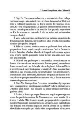O Grande Evangelho de João – Volume IX
                                                                          233

     2. Digo Eu: “Estás no caminho certo, – mas não deixa de ser milagre
continuares cego, não obstante teres recebido tamanha luz! Ontem à
noite te certificaste daquilo que Eu disse a respeito do Nazareno; no en-
tanto, tu e teus colegas pensais: De qualquer forma queremos entrar em
contato com ele para analisá-lo de perto! Se ficar provado o que vimos
em Kis, formaremos ao lado dele. A não ser assim, será aprisionado e
entregue à Justiça!
     3. Vós e todos os anciãos, escribas, fariseus, levitas de Jerusalém e das
demais sinagogas da Judéia, fazeis parte dos falsos profetas dos quais fala
o Senhor pelo profeta Ezequiel:
     4. Filho do homem, profetiza contra os profetas de Israel e diz aos
que predizem de seu próprio coração e sentimento: Ouvi as Palavras do
Senhor! Assim fala o Senhor Jehovah: Ai dos profetas loucos que seguem
o seu próprio espírito, porquanto nunca tiveram uma visão, nem ouvi-
ram uma chamada!
     5. Ó Israel, teus profetas por ti considerados, são quais raposas no
deserto! Não saem de suas tocas (de medo de serem presas), nem se fazem
de cerca em redor da casa de Israel e não se dispõem à defesa no Dia do
Senhor (época de experiência para a verdadeira fé). Suas supostas visões
nada são, e suas profecias, meras mentiras! Dizem com atrevimento: O
Senhor assim falou! Entretanto, sabem que Ele jamais os chamou e en-
viou, de sorte que apenas se esforçam num zelo tolo, a fim de receberem
o necessário para o seu sustento.
     6. Dizei-Me, falsos profetas: Porventura vossas visões algo represen-
tam e vossas predições não são apenas mentiras?! Todavia, dizeis ao povo:
O Senhor assim falou! – não obstante Eu jamais ter falado convosco, o
que bem sabeis!
     7. Por isto, o Senhor prossegue: Porquanto pregais ao povo algo sem
nexo e lhe predizeis mentiras, Eu Mesmo revelarei vossa astúcia, diz o
Senhor! E Minha Mão virá sobre aqueles que pregam tolices e predizem
mentiras! Não estarão na congregação de Meu povo, nem registrados na
casa de Israel, nem entrarão no país de Israel! E sabereis ser Eu o Senhor
Jehovah! (Serão atingidos pela Minha Mão, porque seduzem o Meu povo,
 