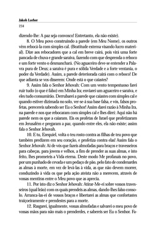 Jakob Lorber
234

dizendo-lhe: A paz seja convosco! Entretanto, ela não existe).
      8. O Meu povo construindo a parede (em Meu Nome), os outros
vêm rebocá-la com simples cal. (Beatitude externa visando lucro materi-
al). Dize aos rebocadores que a cal em breve cairá, pois virá uma forte
pancada de chuva e grande saraiva, fazendo com que desprenda o reboco
e um forte vento o desmanchará. (No aguaceiro deve-se entender a Pala-
vra pura de Deus; a saraiva é pura e sólida Verdade e a forte ventania, o
poder da Verdade). Assim, a parede deteriorada cairá com o reboco! De
que adianta se vos disserem: Onde está o que caiastes?
      9. Assim fala o Senhor Jehovah: Com um vento tempestuoso farei
ruir tudo (o que é falso) em Minha Ira; enviarei um aguaceiro e saraiva, e
eles tudo consumirão. Derrubarei a parede que caiastes com simples cal e
quando estiver dizimada no solo, ver-se-á sua base falsa, e vós, falsos pro-
fetas, perecereis sabendo ser Eu o Senhor! Assim darei razão à Minha Ira,
na parede e nos que rebocaram com simples cal e lhes direi: Aqui não há
parede nem os que a caiaram. Eis os profetas de Israel que profetizaram
em Jerusalém e pregaram a paz, quando entre eles, ela não existe; assim
fala o Senhor Jehovah.
      10. E tu, Ezequiel, volta o teu rosto contra as filhas de teu povo que
também predizem em seu coração, e profetiza contra elas! Assim fala o
Senhor Jehovah: Ai de vós que fazeis almofadas para braços e travesseiros
para cabeças, para jovens e velhos, a fim de prender as suas almas, e isto
feito, lhes prometeis a Vida eterna. Deste modo Me profanais no povo,
por um punhado de cevada e um pedaço de pão, pelo fato de condenardes
as almas à morte, em vez de levá-las à vida, as que não devem morrer,
conduzindo à vida os que pela ação ateísta não a merecem, através de
vossas mentiras entre o Meu povo que as aprecia.
      11. Por isto diz o Senhor Jehovah: Atirar-Me-ei sobre vossos traves-
seiros (qual leão) com os quais prendeis as almas, dando-lhes falso conso-
lo. Arranca-las-ei de vossos braços e libertarei as almas que confortastes
traiçoeiramente e prendestes para a morte.
      12. Rasgarei, igualmente, vossas almofadas e salvarei o meu povo de
vossas mãos para não mais o prenderdes, e sabereis ser Eu o Senhor. Fa-
 