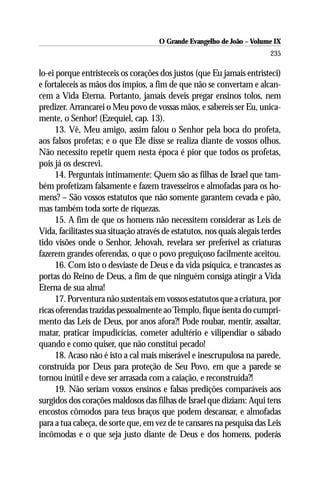 O Grande Evangelho de João – Volume IX
                                                                          235

lo-ei porque entristeceis os corações dos justos (que Eu jamais entristeci)
e fortaleceis as mãos dos ímpios, a fim de que não se convertam e alcan-
cem a Vida Eterna. Portanto, jamais deveis pregar ensinos tolos, nem
predizer. Arrancarei o Meu povo de vossas mãos, e sabereis ser Eu, unica-
mente, o Senhor! (Ezequiel, cap. 13).
      13. Vê, Meu amigo, assim falou o Senhor pela boca do profeta,
aos falsos profetas; e o que Ele disse se realiza diante de vossos olhos.
Não necessito repetir quem nesta época é pior que todos os profetas,
pois já os descrevi.
      14. Perguntais intimamente: Quem são as filhas de Israel que tam-
bém profetizam falsamente e fazem travesseiros e almofadas para os ho-
mens? – São vossos estatutos que não somente garantem cevada e pão,
mas também toda sorte de riquezas.
      15. A fim de que os homens não necessitem considerar as Leis de
Vida, facilitastes sua situação através de estatutos, nos quais alegais terdes
tido visões onde o Senhor, Jehovah, revelara ser preferível as criaturas
fazerem grandes oferendas, o que o povo preguiçoso facilmente aceitou.
      16. Com isto o desviaste de Deus e da vida psíquica, e trancastes as
portas do Reino de Deus, a fim de que ninguém consiga atingir a Vida
Eterna de sua alma!
      17. Porventura não sustentais em vossos estatutos que a criatura, por
ricas oferendas trazidas pessoalmente ao Templo, fique isenta do cumpri-
mento das Leis de Deus, por anos afora?! Pode roubar, mentir, assaltar,
matar, praticar impudicícias, cometer adultério e vilipendiar o sábado
quando e como quiser, que não constitui pecado!
      18. Acaso não é isto a cal mais miserável e inescrupulosa na parede,
construída por Deus para proteção de Seu Povo, em que a parede se
tornou inútil e deve ser arrasada com a caiação, e reconstruída?!
      19. Não seriam vossos ensinos e falsas predições comparáveis aos
surgidos dos corações maldosos das filhas de Israel que diziam: Aqui tens
encostos cômodos para teus braços que podem descansar, e almofadas
para a tua cabeça, de sorte que, em vez de te cansares na pesquisa das Leis
incômodas e o que seja justo diante de Deus e dos homens, poderás
 