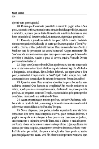 Jakob Lorber
236

dormir sem preocupação?
     20. Pensas que Deus teria permitido o domínio pagão sobre o Seu
povo, caso não se tivesse tornado ateu através das falsas predições, ensinos
e estatutos, a ponto que se teria dizimado até o último homem se não
fosse impedido tal desastre pelas Leis romanas, rigorosas e prudentes?
     21. Deus viu a grande miséria de Seu povo infeliz e ainda não intei-
ramente esquecido de Jehovah, de sorte que levou os pagãos à Terra Pro-
metida. Como, então, podeis afirmar ser Deus demasiadamente Santo e
Sublime para Se preocupar das ações humanas? Alegais transmitir Ele
Sua Vontade somente aos arcanjos, que a passaram a vós por intermédio
de visões e intuições, e assim o povo só deveria ouvir a Vontade Divina
por vossa interferência!
     22. Digo-vos: Como cedros de Zion apodrecestes, por isto o machado
se acha nas vossas raízes. Sereis abatidos e queimados no fogo de Minha Ira
e Indignação, até as cinzas, diz o Senhor, Jehovah, que quer salvar o Seu
povo, e assim fará. O que ora faz de Seu Próprio Poder, sempre fará, onde
um sacerdócio se desenvolver da mesma forma como fez em Jerusalém!
     23. Quantas vezes Deus mandou advertências pelas bocas dos ver-
dadeiros profetas! Que fizeram os templários? Em vez de aceitarem os
avisos, apedrejaram e estrangularam-nos, declarando ao povo que tais
profetas, ao pregarem contra o Templo, eram enviados pelo príncipe dos
demônios, merecendo sua extinção da Terra.
     24. Assim exterminastes muitos profetas, inclusive Zacharias, cola-
borando na morte de João, e seu sangue inocentemente derramado cairá
sobre vós e vossos filhos até o Fim dos Tempos.
     25. Sereis dispersos, qual palha, a todas as partes do mundo! Não
sereis mais um povo, mas obrigados a servir, quais escravos ínfimos, a
pagãos aos quais será entregue a Luz que estava convosco; os judeus,
anteriormente o primeiro povo da Terra, será o último e mais despreza-
do! Ainda não se saciaram com a morte dos profetas, cujas sepulturas são
caiadas por causa do povo, pois querem prender o Próprio Senhor e matá-
Lo! Ele assim permitirá, não para a salvação dos falsos profetas, senão
para seu julgamento; assim, será Ele Mesmo o impetuoso vendaval que
 