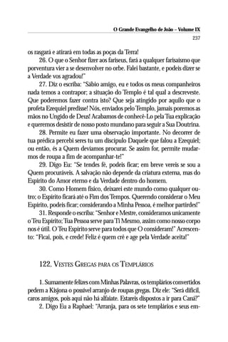 O Grande Evangelho de João – Volume IX
                                                                        237

os rasgará e atirará em todas as poças da Terra!
     26. O que o Senhor fizer aos fariseus, fará a qualquer farisaísmo que
porventura vier a se desenvolver no orbe. Falei bastante, e podeis dizer se
a Verdade vos agradou!”
     27. Diz o escriba: “Sábio amigo, eu e todos os meus companheiros
nada temos a contrapor; a situação do Templo é tal qual a descreveste.
Que poderemos fazer contra isto? Que seja atingido por aquilo que o
profeta Ezequiel predisse! Nós, enviados pelo Templo, jamais poremos as
mãos no Ungido de Deus! Acabamos de conhecê-Lo pela Tua explicação
e queremos desistir de nosso posto mundano para seguir a Sua Doutrina.
     28. Permite eu fazer uma observação importante. No decorrer de
tua prédica percebi seres tu um discípulo Daquele que falou a Ezequiel;
ou então, és a Quem devíamos procurar. Se assim for, permite mudar-
mos de roupa a fim de acompanhar-te!”
     29. Digo Eu: “Se tendes fé, podeis ficar; em breve vereis se sou a
Quem procuráveis. A salvação não depende da criatura externa, mas do
Espírito do Amor eterno e da Verdade dentro do homem.
     30. Como Homem físico, deixarei este mundo como qualquer ou-
tro; o Espírito ficará até o Fim dos Tempos. Querendo considerar o Meu
Espírito, podeis ficar; considerando a Minha Pessoa, é melhor partirdes!”
     31. Responde o escriba: “Senhor e Mestre, consideramos unicamente
o Teu Espírito; Tua Pessoa serve para Ti Mesmo, assim como nosso corpo
nos é útil. O Teu Espírito serve para todos que O consideram!” Acrescen-
to: “Ficai, pois, e crede! Feliz é quem crê e age pela Verdade aceita!”



     122. VESTES GREGAS PARA OS TEMPLÁRIOS

     1. Sumamente felizes com Minhas Palavras, os templários convertidos
pedem a Kisjona o possível arranjo de roupas gregas. Diz ele: “Será difícil,
caros amigos, pois aqui não há alfaiate. Estareis dispostos a ir para Caná?”
     2. Digo Eu a Raphael: “Arranja, para os sete templários e seus em-
 
