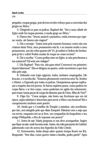 Jakob Lorber
238

pregados, roupas gregas, pois devem receber reforço para a conversão dos
gregos na África.”
     3. Dirigindo-se para os judeus, Raphael diz: “Irei a uma cidade do
Egito onde há roupas prontas, à moda grega na África.”
     4. Dizem eles: “Jovem amável e prestativo, então teremos que espe-
rar muito, até fazeres esta viagem!”
     5. Diz o arcanjo: “Assim seria pela maneira humana; como não sou
criatura desta Terra, meu pensamento está lá, e eu mesmo sendo o meu
pensamento, sou tão veloz quanto ele! Vê, já realizei a Ordem do Senhor,
pois já fui e voltei! Podeis mudar de roupa no vosso recinto!”
     6. Diz o escriba: “Como podias estar no Egito, se não percebemos a
tua ausência?! Tal seria um milagre!”
     7. Diz Raphael: “Para vós, não para mim! Convencei-vos primeiro;
depois falaremos!” Eles se dirigem ao quarto, onde encontram o que fora
dito pelo anjo.
     8. Voltando com trajes egípcios, todos, inclusive empregados, Me
louvam, e o escriba diz: “Estamos plenamente convictos seres Tu, Senhor
e Mestre, o Esperado por todos os judeus. Desejaríamos apenas explica-
ção a respeito dos três jovens. Se forem espíritos puros, como podem ter
corpo físico; e se têm corpo, como poderiam ter agido tão velozmente,
para trazer tantas peças de roupa do distante país de Ham, filho de Noé?”
     9. Digo Eu: “Caros amigos, não lestes nas Escrituras que em tal
época, anjos subiriam e desceriam para servir a Mim e aos homens? Eis o
cumprimento também neste ponto!
     10. Ainda que o Conselho do Templo o assistisse, não acreditaria;
por isto, será atingido pelo que disse Ezequiel. Palestrai com o anjo que
vos serviu, enquanto irei ao ar livre, em companhia do hospedeiro e seu
amigo Philopoldo, a fim de repousar um pouco!”
     11. Antes de sair, Maria pergunta se nos deve acompanhar. Sugiro
que fique na sala, onde lucraria mais. Assim, ela volta para junto de Gabriel,
palestrando com ele acerca dos Segredos da Vida Celeste.
     12. Entrementes, Judas deseja saber quanto tempo ficarei em Kis.
Respondo: “Sete dias; como queres visitar a família, podes partir!” Após
 