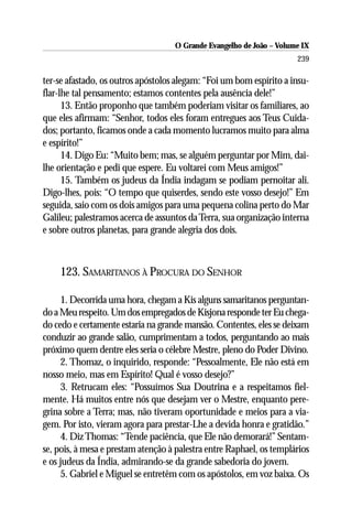 O Grande Evangelho de João – Volume IX
                                                                      239

ter-se afastado, os outros apóstolos alegam: “Foi um bom espírito a insu-
flar-lhe tal pensamento; estamos contentes pela ausência dele!”
      13. Então proponho que também poderiam visitar os familiares, ao
que eles afirmam: “Senhor, todos eles foram entregues aos Teus Cuida-
dos; portanto, ficamos onde a cada momento lucramos muito para alma
e espírito!”
      14. Digo Eu: “Muito bem; mas, se alguém perguntar por Mim, dai-
lhe orientação e pedi que espere. Eu voltarei com Meus amigos!”
      15. Também os judeus da Índia indagam se podiam pernoitar ali.
Digo-lhes, pois: “O tempo que quiserdes, sendo este vosso desejo!” Em
seguida, saio com os dois amigos para uma pequena colina perto do Mar
Galileu; palestramos acerca de assuntos da Terra, sua organização interna
e sobre outros planetas, para grande alegria dos dois.



    123. SAMARITANOS À PROCURA DO SENHOR

     1. Decorrida uma hora, chegam a Kis alguns samaritanos perguntan-
do a Meu respeito. Um dos empregados de Kisjona responde ter Eu chega-
do cedo e certamente estaria na grande mansão. Contentes, eles se deixam
conduzir ao grande salão, cumprimentam a todos, perguntando ao mais
próximo quem dentre eles seria o célebre Mestre, pleno do Poder Divino.
     2. Thomaz, o inquirido, responde: “Pessoalmente, Ele não está em
nosso meio, mas em Espírito! Qual é vosso desejo?”
     3. Retrucam eles: “Possuímos Sua Doutrina e a respeitamos fiel-
mente. Há muitos entre nós que desejam ver o Mestre, enquanto pere-
grina sobre a Terra; mas, não tiveram oportunidade e meios para a via-
gem. Por isto, vieram agora para prestar-Lhe a devida honra e gratidão.”
     4. Diz Thomas: “Tende paciência, que Ele não demorará!” Sentam-
se, pois, à mesa e prestam atenção à palestra entre Raphael, os templários
e os judeus da Índia, admirando-se da grande sabedoria do jovem.
     5. Gabriel e Miguel se entretêm com os apóstolos, em voz baixa. Os
 