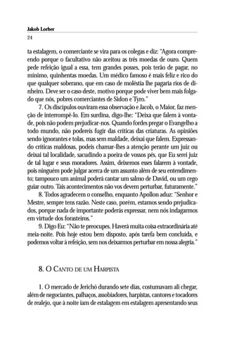 Jakob Lorber
24

ta estalagem, o comerciante se vira para os colegas e diz: “Agora compre-
endo porque o facultativo não aceitou as três moedas de ouro. Quem
pede refeição igual a essa, tem grandes posses, pois terão de pagar, no
mínimo, quinhentas moedas. Um médico famoso é mais feliz e rico do
que qualquer soberano, que em caso de moléstia lhe pagaria rios de di-
nheiro. Deve ser o caso deste, motivo porque pode viver bem mais folga-
do que nós, pobres comerciantes de Sidon e Tyro.”
      7. Os discípulos ouviram essa observação e Jacob, o Maior, faz men-
ção de interrompê-lo. Em surdina, digo-lhe: “Deixa que falem à vonta-
de, pois não podem prejudicar-nos. Quando fordes pregar o Evangelho a
todo mundo, não podereis fugir das críticas das criaturas. As opiniões
sendo ignorantes e tolas, mas sem maldade, deixai que falem. Expressan-
do críticas maldosas, podeis chamar-lhes a atenção perante um juiz ou
deixai tal localidade, sacudindo a poeira de vossos pés, que Eu serei juiz
de tal lugar e seus moradores. Assim, deixemos esses falarem à vontade,
pois ninguém pode julgar acerca de um assunto além de seu entendimen-
to; tampouco um animal poderá cantar um salmo de David, ou um cego
guiar outro. Tais acontecimentos não vos devem perturbar, futuramente.”
      8. Todos agradecem o conselho, enquanto Apollon aduz: “Senhor e
Mestre, sempre tens razão. Neste caso, porém, estamos sendo prejudica-
dos, porque nada de importante poderás expressar, nem nós indagarmos
em virtude dos forasteiros.”
      9. Digo Eu: “Não te preocupes. Haverá muita coisa extraordinária até
meia-noite. Pois hoje estou bem disposto, após tarefa bem concluída, e
podemos voltar à refeição, sem nos deixarmos perturbar em nossa alegria.”



     8. O CANTO DE UM HARPISTA

     1. O mercado de Jerichó durando sete dias, costumavam ali chegar,
além de negociantes, palhaços, assobiadores, harpistas, cantores e tocadores
de realejo, que à noite iam de estalagem em estalagem apresentando seus
 