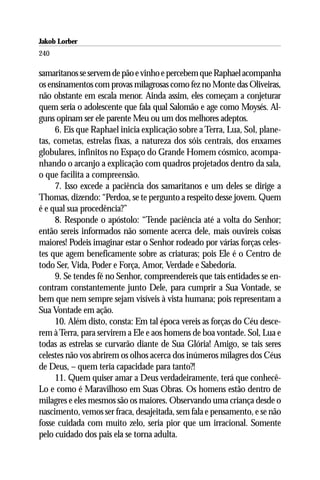 Jakob Lorber
240

samaritanos se servem de pão e vinho e percebem que Raphael acompanha
os ensinamentos com provas milagrosas como fez no Monte das Oliveiras,
não obstante em escala menor. Ainda assim, eles começam a conjeturar
quem seria o adolescente que fala qual Salomão e age como Moysés. Al-
guns opinam ser ele parente Meu ou um dos melhores adeptos.
     6. Eis que Raphael inicia explicação sobre a Terra, Lua, Sol, plane-
tas, cometas, estrelas fixas, a natureza dos sóis centrais, dos enxames
globulares, infinitos no Espaço do Grande Homem cósmico, acompa-
nhando o arcanjo a explicação com quadros projetados dentro da sala,
o que facilita a compreensão.
     7. Isso excede a paciência dos samaritanos e um deles se dirige a
Thomas, dizendo: “Perdoa, se te pergunto a respeito desse jovem. Quem
é e qual sua procedência?”
     8. Responde o apóstolo: “Tende paciência até a volta do Senhor;
então sereis informados não somente acerca dele, mais ouvireis coisas
maiores! Podeis imaginar estar o Senhor rodeado por várias forças celes-
tes que agem beneficamente sobre as criaturas; pois Ele é o Centro de
todo Ser, Vida, Poder e Força, Amor, Verdade e Sabedoria.
     9. Se tendes fé no Senhor, compreendereis que tais entidades se en-
contram constantemente junto Dele, para cumprir a Sua Vontade, se
bem que nem sempre sejam visíveis à vista humana; pois representam a
Sua Vontade em ação.
     10. Além disto, consta: Em tal época vereis as forças do Céu desce-
rem à Terra, para servirem a Ele e aos homens de boa vontade. Sol, Lua e
todas as estrelas se curvarão diante de Sua Glória! Amigo, se tais seres
celestes não vos abrirem os olhos acerca dos inúmeros milagres dos Céus
de Deus, – quem teria capacidade para tanto?!
     11. Quem quiser amar a Deus verdadeiramente, terá que conhecê-
Lo e como é Maravilhoso em Suas Obras. Os homens estão dentro de
milagres e eles mesmos são os maiores. Observando uma criança desde o
nascimento, vemos ser fraca, desajeitada, sem fala e pensamento, e se não
fosse cuidada com muito zelo, seria pior que um irracional. Somente
pelo cuidado dos pais ela se torna adulta.
 