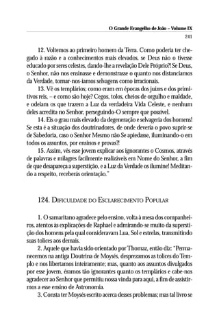 O Grande Evangelho de João – Volume IX
                                                                        241

     12. Voltemos ao primeiro homem da Terra. Como poderia ter che-
gado à razão e a conhecimentos mais elevados, se Deus não o tivesse
educado por seres celestes, dando-lhe a revelação Dele Próprio?! Se Deus,
o Senhor, não nos ensinasse e demonstrasse o quanto nos distanciamos
da Verdade, tornar-nos-íamos selvagens como irracionais.
     13. Vê os templários; como eram em épocas dos juízes e dos primi-
tivos reis, – e como são hoje? Cegos, tolos, cheios de orgulho e maldade,
e odeiam os que trazem a Luz da verdadeira Vida Celeste, e nenhum
deles acredita no Senhor, perseguindo-O sempre que possível.
     14. Eis o grau mais elevado da degeneração e selvageria dos homens!
Se esta é a situação dos doutrinadores, de onde deveria o povo suprir-se
de Sabedoria, caso o Senhor Mesmo não Se apiedasse, iluminando-o em
todos os assuntos, por ensinos e provas?!
     15. Assim, vês esse jovem explicar aos ignorantes o Cosmos, através
de palavras e milagres facilmente realizáveis em Nome do Senhor, a fim
de que desapareça a superstição, e a Luz da Verdade os ilumine! Meditan-
do a respeito, receberás orientação.”



     124. DIFICULDADE DO ESCLARECIMENTO POPULAR

      1. O samaritano agradece pelo ensino, volta à mesa dos companhei-
ros, atentos às explicações de Raphael e admirando-se muito da supersti-
ção dos homens pela qual consideravam Lua, Sol e estrelas, transmitindo
suas tolices aos demais.
      2. Aquele que havia sido orientado por Thomaz, então diz: “Perma-
necemos na antiga Doutrina de Moysés, desprezamos as tolices do Tem-
plo e nos libertamos inteiramente; mas, quanto aos assuntos divulgados
por esse jovem, éramos tão ignorantes quanto os templários e cabe-nos
agradecer ao Senhor que permitiu nossa vinda para aqui, a fim de assistir-
mos a esse ensino de Astronomia.
      3. Consta ter Moysés escrito acerca desses problemas; mas tal livro se
 