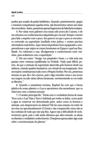 Jakob Lorber
242

perdeu por ocasião da prisão babilônica. Quando, posteriormente, gregos
e romanos conquistaram aquelas terras, tais documentos caíram nas mãos
dos vencedores. Assim, possuímos apenas fragmentos da Sabedoria moisaica.
     4. Por várias vezes palestrei com nosso rabi acerca do Cosmos, e ele
me orientou em conhecimentos adquiridos por via oral. Sempre o incitei
para falar a respeito com o povo. Seu parecer era que o povo se encontra-
va enterrado na superstição insuflada entre judeus, e seriam precisos
orientadores mais fortes. Aqui vimos tal professor bem equiparado e com-
preendemos o que sejam os corpos luminosos no Espaço e qual sua fina-
lidade. Ao voltarmos à casa, divulgaremos o conhecimento entre vizi-
nhos, para acabarmos com a superstição.”
     5. Diz um outro: “Amigo, teu propósito é bom, e a vida seria um
paraíso entre criaturas equilibradas na Verdade. Nada mais difícil, po-
rém, do que a extinção da superstição absorvida pelo homem desde sua
infância, criando quadros fantásticos, em virtude de sua imaginação. Será
necessário combinarmos tudo com o Próprio Senhor. Por ora, prestemos
atenção ao que diz e faz o jovem, pois é algo estranho como a um aceno
seu surgem na sala várias esferas luminosas, movimentando-se em todas
as direções.”
     6. Quando o samaritano termina, Raphael faz com que a forma
plástica do nosso planeta e a Lua se aproximem dos samaritanos, que os
observam com a máxima atenção.
     7. O orador principal diz: “Então esta é a verdadeira forma de nossa
Terra com a Lua! Mas a Terra é habitada por todos os lados; como pode
a água se conservar em determinada parte, assim como os homens e
animais, sem despencarem no abismo? Ela faz uma rotação em redor de
seu eixo em aproximadamente 25 horas e não compreendo como não se
faz confusão de tudo que não seja fixo. Agora vejo a dificuldade de escla-
recimento geral, pois o rabi ainda afirmava que além-túmulo, as almas
receberiam o verdadeiro conhecimento. Desejamos apenas saber algo mais
sobre a movimentação do planeta.”
 