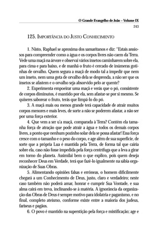 O Grande Evangelho de João – Volume IX
                                                                       243

    125. IMPORTÂNCIA DO JUSTO CONHECIMENTO

      1. Nisto, Raphael se aproxima dos samaritanos e diz: “Estais ansio-
sos para compreender como a água e os corpos livres não caem da Terra.
Vede uma maçã na árvore e observai vários insetos caminharem sobre ela,
para cima e para baixo, e de manhã o fruto é cercado de inúmeras goti-
nhas de orvalho. Quem segura a maçã de modo tal a impedir que nem
um inseto, nem uma gota de orvalho dela se desprenda, a não ser que os
insetos se afastem e o orvalho seja absorvido pelo ar quente?
      2. Experimenta empoeirar uma maçã e verás que o pó, consistente
de corpos diminutos, é mantido por ela, sem afastar-se por si mesmo. Se
quiseres saborear o fruto, terás que limpá-lo do pó.
      3. A maçã mais ou menos grande terá capacidade de atrair muitos
corpos menores e mais leves, de sorte a não se poderem afastar, a não ser
por uma força exterior.
      4. Que vem a ser u’a maçã, comparada à Terra? Contém ela tama-
nha força de atração que pode atrair a água e todos os demais corpos
livres, a ponto que nenhum pozinho solar dela se possa afastar! Essa força
cresce com o tamanho e o peso do corpo, e age além de sua superfície, de
sorte que a própria Lua é mantida pela Terra, de forma tal que cairia
sobre ela, caso não fosse impedida pela força centrífuga que a leva a girar
em torno do planeta. Assimilai bem o que explico, pois quem deseja
reconhecer Deus em Verdade, terá que fazê-lo igualmente na sábia orga-
nização de Suas Obras.
      5. Alimentando opiniões falsas e errôneas, o homem dificilmente
chegará a um Conhecimento de Deus, justo, claro e verdadeiro; neste
caso também não poderá amar, honrar e cumprir Sua Vontade, e sua
alma cairá em treva, inclinando-se à matéria. A ignorância da organiza-
ção das Obras de Deus é sempre motivo para idolatria e paganismo, e no
final, completo ateísmo, conforme existe entre a maioria dos judeus,
fariseus e pagãos.
      6. O povo é mantido na superstição pela força e mistificação; age e
 