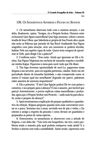 O Grande Evangelho de João – Volume IX
                                                                      245

    126. OS SAMARITANOS ADMIRAM A FIGURA DO SENHOR

      1. Os samaritanos observam tudo com a máxima atenção, e um
deles, finalmente, opina: “Amigos, eis o Próprio Senhor, Homem entre
os homens! Que figura maravilhosa! Que fogo amoroso, celeste e ameno
irradia de Seus Olhos; que Sabedoria se projeta de Sua Fronte alta e quais
não serão as Palavras que jorrarão de Sua Boca! Analisando Sua Figura
magnífica com justa atenção, nem um momento se poderia duvidar,
habitar Nele um espírito capaz de tudo. Quem teria coragem de aproxi-
mar-se Dele, para dirigir-Lhe a palavra?!”
      2. Confirma outro: “Tens razão. Ainda que ignorasse ser Ele o Se-
nhor, Sua Figura Majestosa me encheria de tamanho respeito a imobili-
zar minha língua. Fiquemos à mesa para ouvir tudo que Ele disser.
      3. Tão logo tivermos oportunidade de ouvi-Lo, pagaremos nossa
despesa a um servente, para em seguida partirmos, calados. Sinto-me até
perturbado diante de tamanha Santidade, e não compreendo como os
outros O tratam qual seu semelhante! Segundo me parece, palestram
sobre assuntos de somenos importância!”
      4. Diz o primeiro: “É isto! Que ligação poderá Ele ter com peixes e
carneiros, e seu preparo para o almoço? É esse o assunto, por incrível que
pareça! Anteriormente, o jovem explicou coisas maravilhosas e profun-
das; agora que o Próprio Senhor está Presente, – nada mais há para discu-
tir, senão o preparo do almoço!”
      5. Após terminarmos a explicação do preparo qualitativo e quantita-
tivo da refeição, Kisjona pergunta quando seria mais conveniente ence-
tar-se a pesca. Sentamo-nos à mesa, servindo-nos de pão e vinho, e Eu
oriento o amigo a respeito da pescaria e como deviam ser guardados e
preparados os peixes de várias espécies.
      6. Entrementes, os samaritanos se aborrecem com a atitude de
Kisjona, e um deles diz: “Não teria este hospedeiro, tão rico, outro pro-
blema senão a maneira pela qual poderia enriquecer mais ainda? E o
Senhor o orienta com toda a amabilidade. Assim sendo, esperemos com
 