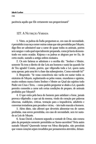 Jakob Lorber
246

paciência aquilo que Ele certamente nos proporcionará!”



      127. A NUTRIÇÃO VARIADA

     1. Nisto, os judeus da Índia perguntam se, em caso de necessidade,
é permitido à sua raça comer outras coisas que não permitidas por Moysés;
digo-lhes ser admissível usar a carne de quase todos os animais, porém
sem sangue e cada qual especialmente preparada, como já havia demons-
trado em outra ocasião. Kisjona e os judeus se alegram por ter Eu, de
certo modo, sustado a antiga ordem moisaica.
     2. Os sete fariseus se admiram e o escriba diz: “Senhor e Mestre,
somente Tu tens o direito de dar Leis aos homens e sustá-las quando for
de Teu agrado! Consta, porém, que vilipendia toda a Lei, quem susta
uma apenas; pois uma lei é a base das subseqüentes. Como entendê-lo?”
     3. Respondo: “Se vossa consciência não vacila em sustar todos os
estatutos de Moysés, suplantando-os pelos vossos, mundanos e egoístas,
muito embora nunca fostes Senhor e Mestre ao Qual são sujeitos todo
Poder em Céus e Terra, – como podeis perguntar se abalo a Lei, quando
permito comerdes a carne sob certas condições de preparo, de animais
proibidos por Moysés?!
     4. O que entra pela boca do homem para satisfazer a fome, jamais
provoca vilipêndio; o que sai da mesma, vindo do coração por palavras
obscenas, maldições, críticas, tentação para a impudicícia, adultério e
conversas tentadoras para pecados e vícios, – isto tudo macula o homem.
     5. Além disto, não afirmei que deveríeis alimentar-vos de carnes
proibidas, mas serem permitidas, em caso de necessidade, sem ter susta-
do as Leis de Moysés.
     6. Acaso David, o homem segundo a vontade de Deus, não comeu
pães da preposição somente permitidos ao Sumo-sacerdote? Teria assim
sustado Moysés? Querendo tornar-vos Meus discípulos, não permitais
que vossos corações sejam invadidos por pensamentos atrevidos, deixan-
 