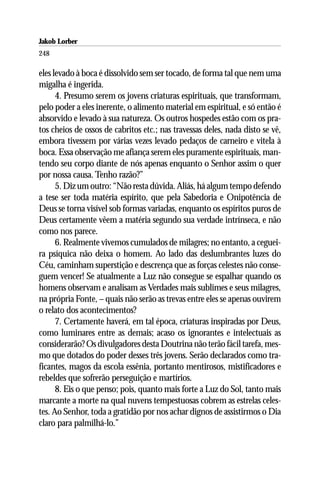 Jakob Lorber
248

eles levado à boca é dissolvido sem ser tocado, de forma tal que nem uma
migalha é ingerida.
      4. Presumo serem os jovens criaturas espirituais, que transformam,
pelo poder a eles inerente, o alimento material em espiritual, e só então é
absorvido e levado à sua natureza. Os outros hospedes estão com os pra-
tos cheios de ossos de cabritos etc.; nas travessas deles, nada disto se vê,
embora tivessem por várias vezes levado pedaços de carneiro e vitela à
boca. Essa observação me afiança serem eles puramente espirituais, man-
tendo seu corpo diante de nós apenas enquanto o Senhor assim o quer
por nossa causa. Tenho razão?”
      5. Diz um outro: “Não resta dúvida. Aliás, há algum tempo defendo
a tese ser toda matéria espírito, que pela Sabedoria e Onipotência de
Deus se torna visível sob formas variadas, enquanto os espíritos puros de
Deus certamente vêem a matéria segundo sua verdade intrínseca, e não
como nos parece.
      6. Realmente vivemos cumulados de milagres; no entanto, a ceguei-
ra psíquica não deixa o homem. Ao lado das deslumbrantes luzes do
Céu, caminham superstição e descrença que as forças celestes não conse-
guem vencer! Se atualmente a Luz não consegue se espalhar quando os
homens observam e analisam as Verdades mais sublimes e seus milagres,
na própria Fonte, – quais não serão as trevas entre eles se apenas ouvirem
o relato dos acontecimentos?
      7. Certamente haverá, em tal época, criaturas inspiradas por Deus,
como luminares entre as demais; acaso os ignorantes e intelectuais as
considerarão? Os divulgadores desta Doutrina não terão fácil tarefa, mes-
mo que dotados do poder desses três jovens. Serão declarados como tra-
ficantes, magos da escola essênia, portanto mentirosos, mistificadores e
rebeldes que sofrerão perseguição e martírios.
      8. Eis o que penso; pois, quanto mais forte a Luz do Sol, tanto mais
marcante a morte na qual nuvens tempestuosas cobrem as estrelas celes-
tes. Ao Senhor, toda a gratidão por nos achar dignos de assistirmos o Dia
claro para palmilhá-lo.”
 