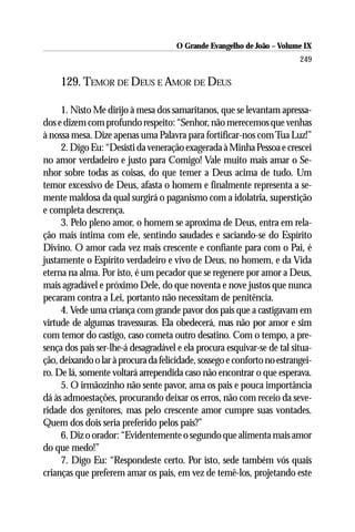 O Grande Evangelho de João – Volume IX
                                                                         249

     129. TEMOR DE DEUS E AMOR DE DEUS

     1. Nisto Me dirijo à mesa dos samaritanos, que se levantam apressa-
dos e dizem com profundo respeito: “Senhor, não merecemos que venhas
à nossa mesa. Dize apenas uma Palavra para fortificar-nos com Tua Luz!”
     2. Digo Eu: “Desisti da veneração exagerada à Minha Pessoa e crescei
no amor verdadeiro e justo para Comigo! Vale muito mais amar o Se-
nhor sobre todas as coisas, do que temer a Deus acima de tudo. Um
temor excessivo de Deus, afasta o homem e finalmente representa a se-
mente maldosa da qual surgirá o paganismo com a idolatria, superstição
e completa descrença.
     3. Pelo pleno amor, o homem se aproxima de Deus, entra em rela-
ção mais íntima com ele, sentindo saudades e saciando-se do Espírito
Divino. O amor cada vez mais crescente e confiante para com o Pai, é
justamente o Espírito verdadeiro e vivo de Deus, no homem, e da Vida
eterna na alma. Por isto, é um pecador que se regenere por amor a Deus,
mais agradável e próximo Dele, do que noventa e nove justos que nunca
pecaram contra a Lei, portanto não necessitam de penitência.
     4. Vede uma criança com grande pavor dos pais que a castigavam em
virtude de algumas travessuras. Ela obedecerá, mas não por amor e sim
com temor do castigo, caso cometa outro desatino. Com o tempo, a pre-
sença dos pais ser-lhe-á desagradável e ela procura esquivar-se de tal situa-
ção, deixando o lar à procura da felicidade, sossego e conforto no estrangei-
ro. De lá, somente voltará arrependida caso não encontrar o que esperava.
     5. O irmãozinho não sente pavor, ama os pais e pouca importância
dá às admoestações, procurando deixar os erros, não com receio da seve-
ridade dos genitores, mas pelo crescente amor cumpre suas vontades.
Quem dos dois seria preferido pelos pais?”
     6. Diz o orador: “Evidentemente o segundo que alimenta mais amor
do que medo!”
     7. Digo Eu: “Respondeste certo. Por isto, sede também vós quais
crianças que preferem amar os pais, em vez de temê-los, projetando este
 