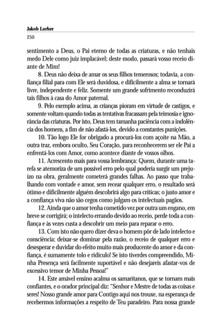 Jakob Lorber
250

sentimento a Deus, o Pai eterno de todas as criaturas, e não tenhais
medo Dele como juiz implacável; deste modo, passará vosso receio di-
ante de Mim!
      8. Deus não deixa de amar os seus filhos temerosos; todavia, a con-
fiança filial para com Ele será duvidosa, e dificilmente a alma se tornará
livre, independente e feliz. Somente um grande sofrimento reconduzirá
tais filhos à casa do Amor paternal.
      9. Pelo exemplo acima, as crianças pioram em virtude de castigos, e
somente voltam quando todas as tentativas fracassam pela teimosia e igno-
rância das criaturas. Por isto, Deus tem tamanha paciência com a indolên-
cia dos homens, a fim de não afastá-los, devido a constantes punições.
      10. Tão logo Ele for obrigado a procurá-los com açoite na Mão, a
outra traz, embora oculto, Seu Coração, para reconhecerem ser ele Pai a
enfrentá-los com Amor, como acontece diante de vossos olhos.
      11. Acrescento mais para vossa lembrança: Quem, durante uma ta-
refa se atemoriza de um possível erro pelo qual poderia surgir um preju-
ízo na obra, geralmente cometerá grandes falhas. Ao passo que traba-
lhando com vontade e amor, sem recear qualquer erro, o resultado será
ótimo e dificilmente alguém descobrirá algo para críticas; o justo amor e
a confiança viva não são cegos como julgam os intelectuais pagãos.
      12. Ainda que o amor tenha cometido vez por outra um engano, em
breve se corrigirá; o intelecto errando devido ao receio, perde toda a con-
fiança e às vezes custa a descobrir um meio para reparar o erro.
      13. Com isto não quero dizer deva o homem pôr de lado intelecto e
consciência; deixar-se dominar pela razão, o receio de qualquer erro e
desesperar e duvidar do efeito muito mais producente do amor e da con-
fiança, é sumamente tolo e ridículo! Se isto tiverdes compreendido, Mi-
nha Presença será facilmente suportável e não desejareis afastar-vos de
excessivo temor de Minha Pessoa!”
      14. Este amável ensino acalma os samaritanos, que se tornam mais
confiantes, e o orador principal diz: “Senhor e Mestre de todas as coisas e
seres! Nosso grande amor para Contigo aqui nos trouxe, na esperança de
recebermos informações a respeito de Teu paradeiro. Para nossa grande
 
