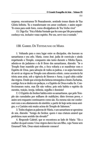 O Grande Evangelho de João – Volume IX
                                                                       251

surpresa, encontramos-Te Pessoalmente, sentindo temor diante de Tua
Glória Infinita. Tu o transformaste em amor confiante, e assim seguir-
Te-emos para onde fores, como divulgadores de Teu Verbo vivo!”
    15. Digo Eu: “Foi a Minha Vontade que fez com que Me procurásseis;
conheço-vos, inclusive vosso espírito. Por ora, serví-vos à vontade.”



    130. GABRIEL DÁ TESTEMUNHO DE MARIA

     1. Voltando para o meu lugar entre os discípulos, eles louvam os
samaritanos e seu zelo. Maria, como José, judia de convicção e ainda
respeitando o Templo, conquanto não tanto durante a Minha Época,
admira-se do judaísmo e da fé firme dos samaritanos, dizendo: “Se o
Templo fosse mantido por eles, a Arca voltaria a se manifestar com o
Espírito de Deus, para salvação de todos os judeus, e os anjos haveriam
de servir as virgens no Templo com alimento celeste, como acontecia há
trinta anos atrás, sob a vigência de Simeon e Anna, à qual cabia cuidar
das virgens. Desde que a inveja dos fariseus estrangulou o beato Zacharias,
a antiga Arca se desfez em pedaços, e o Espírito de Deus evadiu-Se. Con-
feccionaram outra, mas Ele não voltou; pois nela habita o espírito da
mentira, traição, inveja, infâmia, orgulho e domínio!
     2. O Espírito do Senhor habita entre os samaritanos, que pelo Tem-
plo são cumulados por milhares de maldições; disto tivemos prova, e
assim será enquanto continuarem como são. Eu mesma não me confor-
mei com o seu afastamento do sinédrio; a partir de hoje serão meus ami-
gos, e o Garizim está muito acima do Templo de Salomon.”
     3. Todos elogiam as palavras de Maria, e um samaritano se aproxima
de nós, dizendo: “Amigo do Senhor, quem é essa criatura amável que
profetizou num sentido tão elevado?”
     4. Responde Gabriel, que se encontrava ao lado de Maria: “Eis a
mulher da qual consta: Uma virgem dará à luz um filho, cujo Nome será
Emanuel! Nele, Deus estará realmente conosco!
 