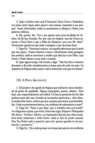Jakob Lorber
252

     5. Vede o Senhor entre nós! É Emanuel, Deus Único e Verdadeiro
em nosso meio! Agora sabes quem é essa criatura, transmite-o aos ami-
gos!” Assim informados, todos os samaritanos se dirigem a Maria com
palavras enfáticas.
     6. Ela, porém, diz: “Fui e sou apenas uma serva escolhida do Se-
nhor; tal foi Sua Vontade. Por isto, não me elogieis, mas dai Honra so-
mente a Deus! Fazei o que o Filho do Altíssimo, uno com Ele, disse!”
Novamente agradecem por tudo e indagam o que deveriam fazer.
     7. Digo Eu: “Descansai conosco, em seguida saberemos qual a tarefa
que nos espera.” Assim voltaram à mesa e relembraram várias passagens
dos profetas, onde se menciona a mulher que dará luz a um Filho, cujo
Nome e Poder fariam curvar todo o mundo.
     8. Após algum tempo, Me levanto e digo: “Não fica bem o homem
descansar o dia todo; transformemos as horas antes da noite em ação: Os
depósitos de Kisjona estão vazios e cabe a todos fazer com que se encham!”



      131. A PESCA ABUNDANTE

     1. Tal projeto é do agrado de Kisjona que realmente estava desfalca-
do de peixes de qualidade. Alguns empregados, porém, obstam: “Para
hoje, esse empreendimento será difícil. Os barcos prestáveis há três dias
partiram para alto mar, levando os necessários apetrechos e, além disto,
as ondas estão fortes, motivo por que os peixes procuram as profundida-
des. Onde encontraremos barcos, em condições de enfrentarem a maré?”
     2. Digo Eu: “Fazei o que disse, que o trabalho não será inútil!”
Ao chegarmos à praia, que sente a fúria das vagas, Kisjona e Philopoldo
Me dizem: “Senhor e Mestre, os empregados fizeram boa observação.
Sem botes resistentes e redes fortes, nada se fará de modo natural.
Para Teu Poder tudo é possível; para nós, apenas quando as circuns-
tâncias o permitem.”
     3. Digo Eu: “Eis a razão porque vos trouxe para pescar em condições
 