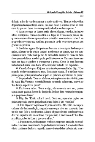 O Grande Evangelho de João – Volume IX
                                                                        253

difíceis, a fim de vos demonstrar o poder da fé viva. Tirai as redes velhas
dependuradas nas estacas, entrai nos dois botes e atirai as redes ao mar,
com fé, que em breve teremos quantidade dos melhores peixes.”
      4. Acontece que os barcos estão cheios d’água, e todos, inclusive
Meus discípulos, começam a tirá-la e tapar as fendas com panos, en-
quanto os samaritanos apressados se entretêm a consertar as redes. Um
grupo de serventes traz vasilhas, para mais tarde levarem os peixes aos
grandes depósitos.
      5. Isto feito, alguns discípulos embarcam, em companhia de empre-
gados, afastam-se da praia e lançam a rede entre os barcos, que em pou-
cos minutos se enchem de peixes de modo tal a assustar os homens. Não
são capazes de levar a rede à praia, pedindo socorro. Os samaritanos en-
tram na água e ajudam a transportar a pesca. Cerca de cem homens
trabalham durante uma hora, até acomodarem tudo nos depósitos.
      6. Virando-Me para Kisjona, estonteado pelo resultado, digo: “De-
sejando encher novamente a rede, faça-a cair n’água. É a melhor época
para a pesca, pois quando o Sol se põe, os peixes se aproximam da praia.”
      7. Responde ele: “Senhor e Mestre, estou plenamente satisfeito; sen-
do essa a Tua Vontade, e o trabalho não cansando os homens, através de
Tua Graça, repetirei a pesca!”
      8. Exclamam todos: “Bom amigo, não somente uma vez, porém
tantas vezes quantas forem do desejo do Senhor. Esse resultado compen-
sa o pequeno esforço!”
      9. Digo Eu: “Então voltai à tarefa. Desta vez, separai os cações dos
peixes especiais, que os prejudicam quais lobos a um rebanho!”
      10. Diz Kisjona: “Agradeço-Te pelo conselho. Até então, meus pes-
cadores não faziam seleção, alegando que o que viver em conjunto den-
tro do mar, fa-lo-á no depósito. Minha objeção de não combinarem as
diversas espécies não encontrava compreensão. Ouvindo-o de Tua Pró-
pria Boca, saberão fazer o que de melhor.”
      11. Incontinenti, todos entram em botes e repetem a redada, e o resul-
tado é o mesmo, necessitando da ajuda dos samaritanos. A seleção também
é feita conforme Eu havia sugerido. A rede é estendida e os botes são amar-
 