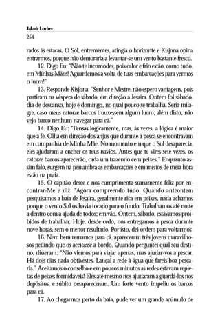 Jakob Lorber
254

rados às estacas. O Sol, entrementes, atingia o horizonte e Kisjona opina
entrarmos, porque não demoraria a levantar-se um vento bastante fresco.
      12. Digo Eu: “Não te incomodes, pois calor e frio estão, como tudo,
em Minhas Mãos! Aguardemos a volta de tuas embarcações para vermos
o lucro!”
      13. Responde Kisjona: “Senhor e Mestre, não espero vantagens, pois
partiram na véspera de sábado, em direção a Jesaíra. Ontem foi sábado,
dia de descanso, hoje é domingo, no qual pouco se trabalha. Seria mila-
gre, caso meus catorze barcos trouxessem algum lucro; além disto, não
vejo barco nenhum navegar para cá.”
      14. Digo Eu: “Pensas logicamente, mas, às vezes, a lógica é maior
que a fé. Olha em direção dos anjos que durante a pesca se encontravam
em companhia de Minha Mãe. No momento em que o Sol desaparecia,
eles ajudaram a encher os teus navios. Antes que te vires sete vezes, os
catorze barcos aparecerão, cada um trazendo cem peixes.” Enquanto as-
sim falo, surgem na penumbra as embarcações e em menos de meia hora
estão na praia.
      15. O capitão desce e nos cumprimenta sumamente feliz por en-
contrar-Me e diz: “Agora compreendo tudo. Quando anteontem
pesquisamos a baía de Jesaíra, geralmente rica em peixes, nada achamos
porque o vento Sul os havia tocado para o fundo. Trabalhamos até noite
a dentro com a ajuda de todos; em vão. Ontem, sábado, estávamos proi-
bidos de trabalhar. Hoje, desde cedo, nos entregamos à pesca durante
nove horas, sem o menor resultado. Por isto, dei ordem para voltarmos.
      16. Nem bem remamos para cá, apareceram três jovens maravilho-
sos pedindo que os aceitasse a bordo. Quando perguntei qual seu desti-
no, disseram: “Não viemos para viajar apenas, mas ajudar-vos a pescar.
Há dois dias nada obtivestes. Lançai a rede à água que fareis boa pesca-
ria.” Aceitamos o conselho e em poucos minutos as redes estavam reple-
tas de peixes formidáveis! Eles até mesmo nos ajudaram a guardá-los nos
depósitos, e súbito desapareceram. Um forte vento impeliu os barcos
para cá.
      17. Ao chegarmos perto da baía, pude ver um grande acúmulo de
 