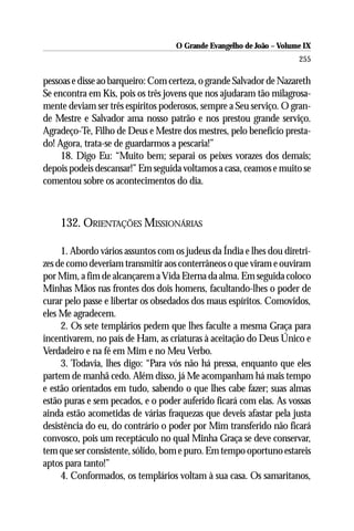 O Grande Evangelho de João – Volume IX
                                                                      255

pessoas e disse ao barqueiro: Com certeza, o grande Salvador de Nazareth
Se encontra em Kis, pois os três jovens que nos ajudaram tão milagrosa-
mente deviam ser três espíritos poderosos, sempre a Seu serviço. O gran-
de Mestre e Salvador ama nosso patrão e nos prestou grande serviço.
Agradeço-Te, Filho de Deus e Mestre dos mestres, pelo benefício presta-
do! Agora, trata-se de guardarmos a pescaria!”
     18. Digo Eu: “Muito bem; separai os peixes vorazes dos demais;
depois podeis descansar!” Em seguida voltamos a casa, ceamos e muito se
comentou sobre os acontecimentos do dia.



    132. ORIENTAÇÕES MISSIONÁRIAS

     1. Abordo vários assuntos com os judeus da Índia e lhes dou diretri-
zes de como deveriam transmitir aos conterrâneos o que viram e ouviram
por Mim, a fim de alcançarem a Vida Eterna da alma. Em seguida coloco
Minhas Mãos nas frontes dos dois homens, facultando-lhes o poder de
curar pelo passe e libertar os obsedados dos maus espíritos. Comovidos,
eles Me agradecem.
     2. Os sete templários pedem que lhes faculte a mesma Graça para
incentivarem, no país de Ham, as criaturas à aceitação do Deus Único e
Verdadeiro e na fé em Mim e no Meu Verbo.
     3. Todavia, lhes digo: “Para vós não há pressa, enquanto que eles
partem de manhã cedo. Além disso, já Me acompanham há mais tempo
e estão orientados em tudo, sabendo o que lhes cabe fazer; suas almas
estão puras e sem pecados, e o poder auferido ficará com elas. As vossas
ainda estão acometidas de várias fraquezas que deveis afastar pela justa
desistência do eu, do contrário o poder por Mim transferido não ficará
convosco, pois um receptáculo no qual Minha Graça se deve conservar,
tem que ser consistente, sólido, bom e puro. Em tempo oportuno estareis
aptos para tanto!”
     4. Conformados, os templários voltam à sua casa. Os samaritanos,
 
