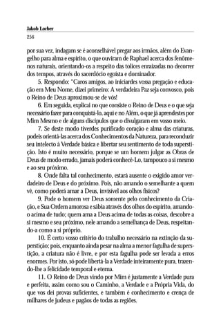 Jakob Lorber
256

por sua vez, indagam se é aconselhável pregar aos irmãos, além do Evan-
gelho para alma e espírito, o que ouviram de Raphael acerca dos fenôme-
nos naturais, orientando-os a respeito das tolices enraizadas no decorrer
dos tempos, através do sacerdócio egoísta e dominador.
     5. Respondo: “Caros amigos, ao iniciardes vossa pregação e educa-
ção em Meu Nome, dizei primeiro: A verdadeira Paz seja convosco, pois
o Reino de Deus aproximou-se de vós!
     6. Em seguida, explicai no que consiste o Reino de Deus e o que seja
necessário fazer para conquistá-lo, aqui e no Além, o que já aprendestes por
Mim Mesmo e de alguns discípulos que o divulgaram em vosso meio.
     7. Se deste modo tiverdes purificado coração e alma das criaturas,
podeis orientá-las acerca dos Conhecimentos da Natureza, para reconduzir
seu intelecto à Verdade básica e libertar seu sentimento de toda supersti-
ção. Isto é muito necessário, porque se um homem julgar as Obras de
Deus de modo errado, jamais poderá conhecê-Lo, tampouco a si mesmo
e ao seu próximo.
     8. Onde falta tal conhecimento, estará ausente o exigido amor ver-
dadeiro de Deus e do próximo. Pois, não amando o semelhante a quem
vê, como poderá amar a Deus, invisível aos olhos físicos?
     9. Pode o homem ver Deus somente pelo conhecimento da Cria-
ção, e Sua Ordem amorosa e sábia através dos olhos do espírito, amando-
o acima de tudo; quem ama a Deus acima de todas as coisas, descobre a
si mesmo e seu próximo, nele amando a semelhança de Deus, respeitan-
do-a como a si próprio.
     10. É certo vosso critério do trabalho necessário na extinção da su-
perstição; pois, enquanto ainda pesar na alma a menor fagulha de supers-
tição, a criatura não é livre, e por esta fagulha pode ser levada a erros
enormes. Por isto, só pode libertá-la a Verdade inteiramente pura, trazen-
do-lhe a felicidade temporal e eterna.
     11. O Reino de Deus vindo por Mim é justamente a Verdade pura
e perfeita, assim como sou o Caminho, a Verdade e a Própria Vida, do
que vos dei provas suficientes, e também é conhecimento e crença de
milhares de judeus e pagãos de todas as regiões.
 