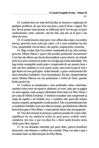 O Grande Evangelho de João – Volume IX
                                                                         257

      12. Lembrai bem ser mais fácil facultar ao homem a explicação de
qualquer problema, do que levar sua alma a uma fé firme e segura. Por
isto, deveis prestar mais atenção na edificação da fé viva do que no puro
conhecimento; neste, somente, não há vida, mas sim na fé pura e nas
obras do amor.
      13. O conhecimento mais puro é um reflexo das coisas e sua ordem
terrena, perecível como tudo que existe; a fé é uma verdadeira luz dos
Céus, propriedade viva da alma e do espírito, imperecíveis e imortais.
      14. Digo a todos: Este Céu visível, constituído de Lua, Sol e estrelas,
perecerá; Minha Palavra e quem nela acredita perdurarão eternamente!
Com isto não afirmo que deveis desconsiderar a pura ciência, em virtude
da fé viva; pois o homem só pode crer em algo que tenha assimilado. Tão
logo tenha conseguido noção justa e comprovada de um assunto bom e
real, não deve satisfazer-se com a pura noção, mas aceitá-la pela fé viva e
agir dentro de seus princípios. Assim fazendo, o puro conhecimento lhe
trará o benefício verdadeiro, vivo e imorredouro. Por isto, compreendereis
serem Minhas Palavras em sua profundeza o Verbo de Deus, quando
fordes praticá-las.
      15. Conheço os samaritanos e seus predicados vários; entretanto,
mantêm certos erros nos quais se obstinam, às vezes, mais que os pagãos
em seus enganos; razão porque enfrentareis fortes lutas em Meu Nome e
por causa de Minha Doutrina. O intelecto mundano não compreende as
coisas do espírito e da Verdade viva, e considera tolo quem lhe trouxer
noções a respeito, perseguindo-o onde possível. Não vos perturbeis por isto
e considerai a Verdade como vos é dita no coração, que finalmente colhereis
bons frutos para o Meu Reino, e vosso prêmio futuro não será pequeno!
      16. Não deis atenção às ameaças e palavras pesadas de vossos rabis,
orgulhosos de sua sapiência oculta na qual pouca verdade existe;
considerai, isto sim, o que vos disse Eu, e deste modo levareis vários
chefes para Meu Aprisco!
      17. Se vos deixardes intimidar por parte deles, poucos benefícios
alcançareis, não obstante a melhor boa vontade. Disse-vos tudo o que é
necessário fazer na disseminação do Meu Reino.
 