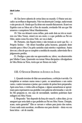 Jakob Lorber
258

     18. Em breve sabereis de certos fatos no mundo. O Pastor será ata-
cado e as ovelhas se dispersarão. Não vos aborreçais Comigo, nada temais
e não percais a fé. Ainda que Eu deixe este mundo fisicamente, ficarei em
Espírito com os Meus até o Fim do mundo, revelando-Me aos que Me
amarem e cumprirem Meus Mandamentos.
     19. Não vos deixarei como órfãos, pois onde dois ou três se reuni-
rem em Meu Nome, estarei em seu meio; e o que pedirdes ao Pai em
Mim, assim como Eu estou Nele, ser-vos-á dado.
     20. Portanto, não fiqueis tristes e não tremais ao ouvir que Eu – o
Próprio Senhor – Me deixei humilhar pelos homens, passando deste
mundo para o Meu Céu pelo caminho mais estreito e espinhoso. Assim
deve ser, a fim de que se complete a medida do mundo, sobrevindo-lhe o
julgamento predito.
     21. Predigo-o para não vos apavorardes ou, talvez, vos aborrecerdes
por Minha Causa. Querendo vos tornar Meus discípulos e divulgadores
de Meu Reino na Terra, tereis que ser firmes em tudo.”



      133. O SENHOR DESPEDE OS JUDEUS DA ÍNDIA

     1. Quando termino de falar aos samaritanos, a refeição é servida. Os
templários se sentam numa mesa à parte, os samaritanos a um outro
canto, e assim tomamos o jantar, que consiste de peixes bem preparados.
Após uma hora, o vinho solta as línguas, e alguns samaritanos se aproxi-
mam para expressarem sua gratidão com palavras selecionadas; e um de-
les Me pergunta se, em caso de necessidade, também poderiam fazer
milagres em Meu Nome.
     2. Respondo: “Isto depende da força de vossa fé, e além disto, já vos
assegurei que seria dado o que pedirdes ao Pai em Meu Nome. Desejais,
acaso, outra garantia?” Eles se curvam e voltam para junto dos outros.
Como nada mais sucedesse, recolhemo-nos para dormir – desta vez em
bons leitos – até de manhã.
 