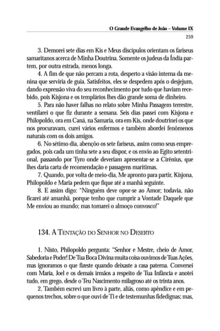 O Grande Evangelho de João – Volume IX
                                                                      259

     3. Demorei sete dias em Kis e Meus discípulos orientam os fariseus
samaritanos acerca de Minha Doutrina. Somente os judeus da Índia par-
tem, por outra estrada, menos longa.
     4. A fim de que não percam a rota, desperto a visão interna da me-
nina que serviria de guia. Satisfeitos, eles se despedem após o desjejum,
dando expressão viva do seu reconhecimento por tudo que haviam rece-
bido, pois Kisjona e os templários lhes dão grande soma de dinheiro.
     5. Para não haver falhas no relato sobre Minha Passagem terrestre,
ventilarei o que fiz durante a semana. Seis dias passei com Kisjona e
Philopoldo, ora em Caná, na Samaria, ora em Kis, onde doutrinei os que
nos procuravam, curei vários enfermos e também abordei fenômenos
naturais com os dois amigos.
     6. No sétimo dia, abençôo os sete fariseus, assim como seus empre-
gados, pois cada um tinha sete a seu dispor, e os envio ao Egito setentri-
onal, passando por Tyro onde deveriam apresentar-se a Cirênius, que
lhes daria carta de recomendação e passagens marítimas.
     7. Quando, por volta de meio-dia, Me apronto para partir, Kisjona,
Philopoldo e Maria pedem que fique até a manhã seguinte.
     8. E assim digo: “Ninguém deve opor-se ao Amor; todavia, não
ficarei até amanhã, porque tenho que cumprir a Vontade Daquele que
Me enviou ao mundo; mas tomarei o almoço convosco!”



    134. A TENTAÇÃO DO SENHOR NO DESERTO

    1. Nisto, Philopoldo pergunta: “Senhor e Mestre, cheio de Amor,
Sabedoria e Poder! De Tua Boca Divina muita coisa ouvimos de Tuas Ações,
mas ignoramos o que fizeste quando deixaste a casa paterna. Conversei
com Maria, Joel e os demais irmãos a respeito de Tua Infância e anotei
tudo, em grego, desde o Teu Nascimento milagroso até os trinta anos.
    2. Também escrevi um livro à parte, aliás, como apêndice e em pe-
quenos trechos, sobre o que ouvi de Ti e de testemunhas fidedignas; mas,
 