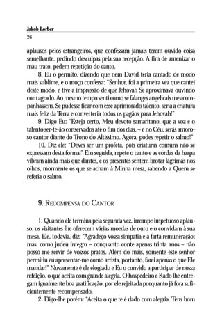 Jakob Lorber
26

aplausos pelos estrangeiros, que confessam jamais terem ouvido coisa
semelhante, pedindo desculpas pela sua recepção. A fim de amenizar o
mau trato, pedem repetição do canto.
     8. Eu o permito, dizendo que nem David teria cantado de modo
mais sublime, e o moço confessa: “Senhor, foi a primeira vez que cantei
deste modo, e tive a impressão de que Jehovah Se aproximava ouvindo
com agrado. Ao mesmo tempo senti como se falanges angelicais me acom-
panhassem. Se pudesse ficar com esse aprimorado talento, seria a criatura
mais feliz da Terra e converteria todos os pagãos para Jehovah!”
     9. Digo Eu: “Esteja certo, Meu devoto samaritano, que a voz e o
talento ser-te-ão conservados até o fim dos dias, – e no Céu, serás amoro-
so cantor diante do Trono do Altíssimo. Agora, podes repetir o salmo!”
     10. Diz ele: “Deves ser um profeta, pois criaturas comuns não se
expressam desta forma!” Em seguida, repete o canto e as cordas da harpa
vibram ainda mais que dantes, e os presentes sentem brotar lágrimas nos
olhos, mormente os que se acham à Minha mesa, sabendo a Quem se
referia o salmo.



     9. RECOMPENSA DO CANTOR

     1. Quando ele termina pela segunda vez, irrompe impetuoso aplau-
so; os visitantes lhe oferecem várias moedas de ouro e o convidam à sua
mesa. Ele, todavia, diz: “Agradeço vossa simpatia e a farta remuneração;
mas, como judeu íntegro – conquanto conte apenas trinta anos – não
posso me servir de vossos pratos. Além do mais, somente este senhor
permitiu eu apresentar-me como artista, portanto, farei apenas o que Ele
mandar!” Novamente é ele elogiado e Eu o convido a participar de nossa
refeição, o que aceita com grande alegria. O hospedeiro e Kado lhe entre-
gam igualmente boa gratificação, por ele rejeitada porquanto já fora sufi-
cientemente recompensado.
     2. Digo-lhe porém: “Aceita o que te é dado com alegria. Tens bom
 