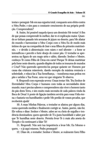 O Grande Evangelho de João – Volume IX
                                                                      261

tentar e perseguir-Me em sua cegueira total, conquanto sem efeito contra
o Meu Poder, e sim para o constante crescimento de sua própria perdi-
ção. Compreendeste?
     8. Assim, foi possível naquela época um demônio Me tentar! A fim
de que possas compreendê-lo melhor, dar-te-ei explicação maior. Quan-
do se tinham passado três semanas de jejum no deserto, para Me afastar
do mundo e harmonizar o Meu Corpo com o Meu Eu de modo mais
íntimo do que na companhia de José e seus filhos do primeiro matrimô-
nio, – e devido à alimentação com raízes e mel silvestre – a fome se
intensificou e percebi o forte desejo de comer pão. O tentador se apre-
sentou na figura de um mago sério e sábio, dizendo: Senhor e Mestre,
conheço-Te como Filho de Deus em carne! Porque Te deixas martirizar
pela fome neste deserto, quando dispões de todos os tesouros de mundos
e Céus?! Não querendo aproveitá-los porque quiseste ser Homem por
causa das criaturas miseráveis, dando exemplo da máxima renúncia e
sobriedade, e educá-las à Tua Semelhança, – transforma essas pedras em
pão e satisfaz a Tua Fome, uma vez que ninguém Te observa.
     9. Respondi com expressão severa: Ousas tentar-Me, Teu Senhor de
Eternidades! Meu Corpo é humano com todas as necessidades deste
mundo; mas é preciso saberes e compreenderes não viver o homem tanto
do pão desta Terra, e sim muito mais necessita de cada palavra vinda da
Boca de Deus! A ponte de ligação também serviria para vossa Vida eter-
na; e bastaria vos humilhardes e pedir-Me perdão de vossos pecados, que
receberíeis ajuda!
     10. A essas Minhas Palavras, o tentador se afastou por alguns dias,
como querendo meditar e finalmente corrigir-se. Assim, porém, não foi.
Ele voltou e disse: Senhor e Mestre, sabes ser eu cheio de orgulho e ten-
dência dominadora; quero aprender de Ti a justa humildade e saber por
que Te humilhas neste deserto. Permita levar-Te à mais alta ameia do
Templo e lá continuarei a falar-Te!
     11. Respondi: Não será tua impotência a levar-Me; Eu Mesmo o
quero, – e já aqui estamos. Podes prosseguir!
     12. Disse ele, o tentador: Senhor e Mestre, se realmente fores Filho
 