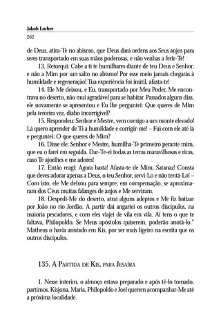 Jakob Lorber
262

de Deus, atira-Te no abismo, que Deus dará ordens aos Seus anjos para
seres transportado em suas mãos poderosas, e não venhas a ferir-Te!
     13. Retorqui: Cabe a ti te humilhares diante de teu Deus e Senhor,
e não a Mim por um salto no abismo! Por esse meio jamais chegarás à
humildade e regeneração! Tua experiência foi inútil, afasta-te!
     14. Ele Me deixou, e Eu, transportado por Meu Poder, Me encon-
trava no deserto, não mui agradável para se habitar. Passados alguns dias,
ele novamente se apresentou e Eu lhe perguntei: Que queres de Mim
pela terceira vez, diabo incorrigível?
     15. Respondeu: Senhor e Mestre, vem comigo a um monte elevado!
Lá quero aprender de Ti a humildade e corrigir-me! – Fui com ele até lá
e perguntei: O que queres de Mim?
     16. Disse ele: Senhor e Mestre, humilha-Te primeiro perante mim,
que eu o farei em seguida. Dar-Te-ei todas as terras maravilhosas e ricas,
caso Te ajoelhes e me adores!
     17. Então reagi: Agora basta! Afasta-te de Mim, Satanaz! Consta
que deves adorar apenas a Deus, o teu Senhor, servi-Lo e não tentá-Lo! –
Com isto, ele Me deixou para sempre; em compensação, se aproxima-
ram dos Céus muitas falanges de anjos e Me serviram.
     18. Despedi-Me do deserto, atraí alguns adeptos e Me fiz batizar
por João no rio Jordão. A partir daí angariei os outros discípulos, na
maioria pescadores, e com eles viajei de vila em vila. Aí tens o que te
faltava, Philopoldo. Se Meus apóstolos quiserem, poderão anotá-lo.”
Matheus o havia anotado em Kis, por ser mais ligeiro na escrita que os
outros discípulos.



      135. A PARTIDA DE KIS, PARA JESAÍRA

     1. Nesse ínterim, o almoço estava preparado e após tê-lo tomado,
partimos. Kisjona, Maria, Philopoldo e Joel querem acompanhar-Me até
a próxima localidade.
 