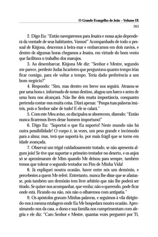 O Grande Evangelho de João – Volume IX
                                                                      263

      2. Digo Eu: “Então navegaremos para Jesaíra e nossa ação depende-
rá da vontade de seus habitantes. Vamos!” Acompanhado de todo o pes-
soal de Kisjona, descemos à beira-mar e embarcamos em dois navios, e
dentro de algumas horas chegamos a Jesaíra, em virtude do bom vento
que facilitava o trabalho dos marujos.
      3. Ao desembarcar, Kisjona Me diz: “Senhor e Mestre, segundo
me parece, perdeste Judas Iscariotes que perguntava quanto tempo irias
ficar comigo, para ele voltar a tempo. Teria dado preferência a um
bom negócio?”
      4. Respondo: “Sim, mas dentro em breve nos seguirá. Atrasou-se
por uma hora e, informado de nosso destino, alugou um barco e antes de
uma hora nos alcançará. Não lhe deis muita importância, conquanto
pretenda contar-nos muita coisa. Dizei apenas: “Poupa tuas palavras inú-
teis, pois o Senhor sabe de tudo! E ele se calará.”
      5. Com este Meu aviso, os discípulos se aborrecem, dizendo: “Então
nunca ficaremos livres desse homem importuno!”
      6. Digo Eu: “Suportai o que Eu suporto! Neste mundo não há
outra possibilidade! O corpo é, às vezes, um peso grande e incômodo
para a alma; mas, terá que suportá-lo, por mais frágil que se torne em
idade avançada.
      7. Observai um trigal cuidadosamente tratado, se não apresenta al-
gum joio! Se tive que suportar o primeiro tentador no deserto, e os anjos
só se aproximaram de Mim quando Me deixou para sempre, também
temos que tolerar o segundo tentador no Fim de Minha Vida!
      8. Já expliquei noutra ocasião, haver entre nós um demônio, e
percebestes a quem Me referi. Entretanto, nunca lhe disse que se afastas-
se, pois também um demônio tem livre arbítrio que não lhe poderá ser
tirado. Se quiser nos acompanhar, que venha; não o querendo, pode ficar
onde está. Ficando ou não, nós não o olharemos com antipatia.”
      9. Os apóstolos gravam Minhas palavras, e seguimos à vila dirigin-
do-nos à mesma estalagem onde Eu Me hospedara noutra ocasião. Apro-
ximando-nos da casa, o dono e sua família nos cumprimentam com ale-
gria e ele diz: “Caro Senhor e Mestre, quantas vezes perguntei por Ti,
 