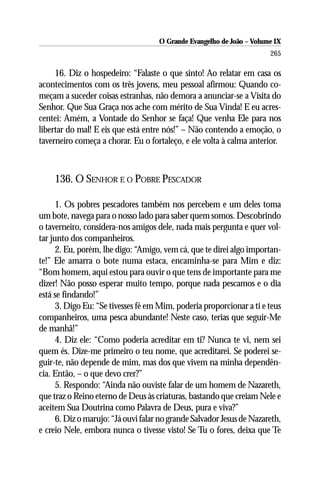 O Grande Evangelho de João – Volume IX
                                                                       265

     16. Diz o hospedeiro: “Falaste o que sinto! Ao relatar em casa os
acontecimentos com os três jovens, meu pessoal afirmou: Quando co-
meçam a suceder coisas estranhas, não demora a anunciar-se a Visita do
Senhor. Que Sua Graça nos ache com mérito de Sua Vinda! E eu acres-
centei: Amém, a Vontade do Senhor se faça! Que venha Ele para nos
libertar do mal! E eis que está entre nós!” – Não contendo a emoção, o
taverneiro começa a chorar. Eu o fortaleço, e ele volta à calma anterior.



    136. O SENHOR E O POBRE PESCADOR

      1. Os pobres pescadores também nos percebem e um deles toma
um bote, navega para o nosso lado para saber quem somos. Descobrindo
o taverneiro, considera-nos amigos dele, nada mais pergunta e quer vol-
tar junto dos companheiros.
      2. Eu, porém, lhe digo: “Amigo, vem cá, que te direi algo importan-
te!” Ele amarra o bote numa estaca, encaminha-se para Mim e diz:
“Bom homem, aqui estou para ouvir o que tens de importante para me
dizer! Não posso esperar muito tempo, porque nada pescamos e o dia
está se findando!”
      3. Digo Eu: “Se tivesses fé em Mim, poderia proporcionar a ti e teus
companheiros, uma pesca abundante! Neste caso, terias que seguir-Me
de manhã!”
      4. Diz ele: “Como poderia acreditar em ti? Nunca te vi, nem sei
quem és. Dize-me primeiro o teu nome, que acreditarei. Se poderei se-
guir-te, não depende de mim, mas dos que vivem na minha dependên-
cia. Então, – o que devo crer?”
      5. Respondo: “Ainda não ouviste falar de um homem de Nazareth,
que traz o Reino eterno de Deus às criaturas, bastando que creiam Nele e
aceitem Sua Doutrina como Palavra de Deus, pura e viva?”
      6. Diz o marujo: “Já ouvi falar no grande Salvador Jesus de Nazareth,
e creio Nele, embora nunca o tivesse visto! Se Tu o fores, deixa que Te
 