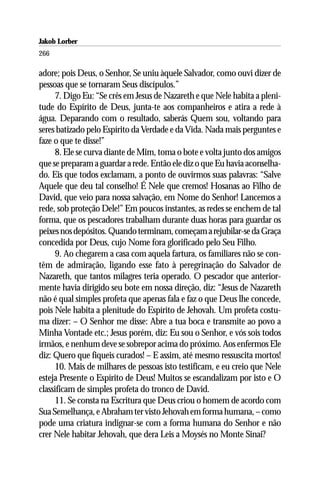 Jakob Lorber
266

adore; pois Deus, o Senhor, Se uniu àquele Salvador, como ouvi dizer de
pessoas que se tornaram Seus discípulos.”
      7. Digo Eu: “Se crês em Jesus de Nazareth e que Nele habita a pleni-
tude do Espírito de Deus, junta-te aos companheiros e atira a rede à
água. Deparando com o resultado, saberás Quem sou, voltando para
seres batizado pelo Espírito da Verdade e da Vida. Nada mais perguntes e
faze o que te disse!”
      8. Ele se curva diante de Mim, toma o bote e volta junto dos amigos
que se preparam a guardar a rede. Então ele diz o que Eu havia aconselha-
do. Eis que todos exclamam, a ponto de ouvirmos suas palavras: “Salve
Aquele que deu tal conselho! É Nele que cremos! Hosanas ao Filho de
David, que veio para nossa salvação, em Nome do Senhor! Lancemos a
rede, sob proteção Dele!” Em poucos instantes, as redes se enchem de tal
forma, que os pescadores trabalham durante duas horas para guardar os
peixes nos depósitos. Quando terminam, começam a rejubilar-se da Graça
concedida por Deus, cujo Nome fora glorificado pelo Seu Filho.
      9. Ao chegarem a casa com aquela fartura, os familiares não se con-
têm de admiração, ligando esse fato à peregrinação do Salvador de
Nazareth, que tantos milagres teria operado. O pescador que anterior-
mente havia dirigido seu bote em nossa direção, diz: “Jesus de Nazareth
não é qual simples profeta que apenas fala e faz o que Deus lhe concede,
pois Nele habita a plenitude do Espírito de Jehovah. Um profeta costu-
ma dizer: – O Senhor me disse: Abre a tua boca e transmite ao povo a
Minha Vontade etc.; Jesus porém, diz: Eu sou o Senhor, e vós sois todos
irmãos, e nenhum deve se sobrepor acima do próximo. Aos enfermos Ele
diz: Quero que fiqueis curados! – E assim, até mesmo ressuscita mortos!
      10. Mais de milhares de pessoas isto testificam, e eu creio que Nele
esteja Presente o Espírito de Deus! Muitos se escandalizam por isto e O
classificam de simples profeta do tronco de David.
      11. Se consta na Escritura que Deus criou o homem de acordo com
Sua Semelhança, e Abraham ter visto Jehovah em forma humana, – como
pode uma criatura indignar-se com a forma humana do Senhor e não
crer Nele habitar Jehovah, que dera Leis a Moysés no Monte Sinai?
 