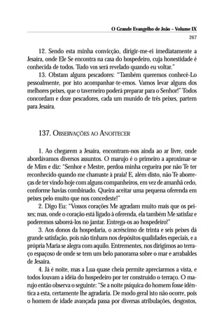 O Grande Evangelho de João – Volume IX
                                                                      267

     12. Sendo esta minha convicção, dirigir-me-ei imediatamente a
Jesaíra, onde Ele Se encontra na casa do hospedeiro, cuja honestidade é
conhecida de todos. Tudo vos será revelado quando eu voltar.”
     13. Obstam alguns pescadores: “Também queremos conhecê-Lo
pessoalmente, por isto acompanhar-te-emos. Vamos levar alguns dos
melhores peixes, que o taverneiro poderá preparar para o Senhor!” Todos
concordam e doze pescadores, cada um munido de três peixes, partem
para Jesaíra.



    137. OBSERVAÇÕES AO ANOITECER

      1. Ao chegarem a Jesaíra, encontram-nos ainda ao ar livre, onde
abordávamos diversos assuntos. O marujo é o primeiro a aproximar-se
de Mim e diz: “Senhor e Mestre, perdoa minha cegueira por não Te ter
reconhecido quando me chamaste à praia! E, além disto, não Te aborre-
ças de ter vindo hoje com alguns companheiros, em vez de amanhã cedo,
conforme havias combinado. Queira aceitar uma pequena oferenda em
peixes pelo muito que nos concedeste!”
      2. Digo Eu: “Vossos corações Me agradam muito mais que os pei-
xes; mas, onde o coração está ligado à oferenda, ela também Me satisfaz e
poderemos saboreá-los no jantar. Entrega-os ao hospedeiro!”
      3. Aos donos da hospedaria, o acréscimo de trinta e seis peixes dá
grande satisfação, pois não tinham nos depósitos qualidades especiais, e a
própria Maria se alegra com aquilo. Entrementes, nos dirigimos ao terra-
ço espaçoso de onde se tem um belo panorama sobre o mar e arrabaldes
de Jesaíra.
      4. Já é noite, mas a Lua quase cheia permite apreciarmos a vista, e
todos louvam a idéia do hospedeiro por ter construído o terraço. O ma-
rujo então observa o seguinte: “Se a noite psíquica do homem fosse idên-
tica a esta, certamente lhe agradaria. De modo geral isto não ocorre, pois
o homem de idade avançada passa por diversas atribulações, desgostos,
 