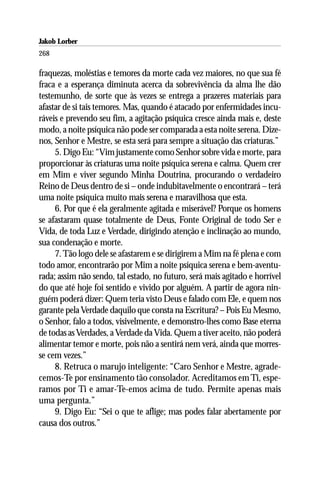 Jakob Lorber
268

fraquezas, moléstias e temores da morte cada vez maiores, no que sua fé
fraca e a esperança diminuta acerca da sobrevivência da alma lhe dão
testemunho, de sorte que às vezes se entrega a prazeres materiais para
afastar de si tais temores. Mas, quando é atacado por enfermidades incu-
ráveis e prevendo seu fim, a agitação psíquica cresce ainda mais e, deste
modo, a noite psíquica não pode ser comparada a esta noite serena. Dize-
nos, Senhor e Mestre, se esta será para sempre a situação das criaturas.”
     5. Digo Eu: “Vim justamente como Senhor sobre vida e morte, para
proporcionar às criaturas uma noite psíquica serena e calma. Quem crer
em Mim e viver segundo Minha Doutrina, procurando o verdadeiro
Reino de Deus dentro de si – onde indubitavelmente o encontrará – terá
uma noite psíquica muito mais serena e maravilhosa que esta.
     6. Por que é ela geralmente agitada e miserável? Porque os homens
se afastaram quase totalmente de Deus, Fonte Original de todo Ser e
Vida, de toda Luz e Verdade, dirigindo atenção e inclinação ao mundo,
sua condenação e morte.
     7. Tão logo dele se afastarem e se dirigirem a Mim na fé plena e com
todo amor, encontrarão por Mim a noite psíquica serena e bem-aventu-
rada; assim não sendo, tal estado, no futuro, será mais agitado e horrível
do que até hoje foi sentido e vivido por alguém. A partir de agora nin-
guém poderá dizer: Quem teria visto Deus e falado com Ele, e quem nos
garante pela Verdade daquilo que consta na Escritura? – Pois Eu Mesmo,
o Senhor, falo a todos, visivelmente, e demonstro-lhes como Base eterna
de todas as Verdades, a Verdade da Vida. Quem a tiver aceito, não poderá
alimentar temor e morte, pois não a sentirá nem verá, ainda que morres-
se cem vezes.”
     8. Retruca o marujo inteligente: “Caro Senhor e Mestre, agrade-
cemos-Te por ensinamento tão consolador. Acreditamos em Ti, espe-
ramos por Ti e amar-Te-emos acima de tudo. Permite apenas mais
uma pergunta.”
     9. Digo Eu: “Sei o que te aflige; mas podes falar abertamente por
causa dos outros.”
 